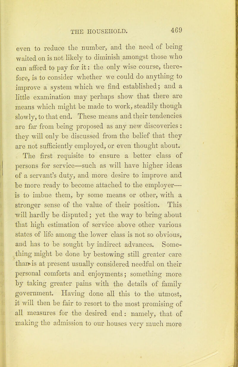 even to reduce tlie number, and the need of being waited on is not likely to diminish amongst those who can afford to pay for it: the only wise course, there- fore, is to consider whether we could do anything to improve a system which we find established; and a little examination may perhaps show that there are means which might be made to work, steadily though slowly, to that end. These means and their tendencies are far from being proposed as any new discoveries : they will only be discussed from the belief that they are not sufficiently employed, or even thought about. The first requisite to ensure a better class of persons for service—such as will have higher ideas of a servant’s duty, and more desire to improve and be more ready to become attached to the employer— is to imbue them, by some means or other, with a stronger sense of the value of their position. This will hardly be disputed; yet the way to bring about that high estimation of service above other various states of life among the lower class is not so obvious, and has to be sought by indirect advances. Some- thing might be done by bestowing still greater care thamis at present usually considered needful on their personal comforts and enjoyments; something more by taking greater pains with the details of family government. Having done all this to the utmost, it will then be fair to resort to the most promising of all measures for the desired end: namely, that of making the admission to our houses very much more