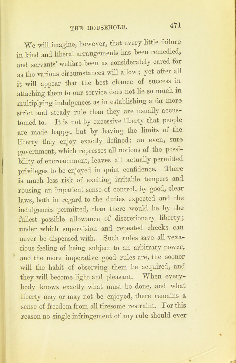 We will imagine, however, that every little failure in kind and liberal arrangements has been remedied, and servants’ welfare been as considerately cared for as the various circumstances will allow; yet after all it will appear that the best chance of success in attaching them to our service does not lie so much in multiplying indulgences as in establishing a far more strict and steady rule than they are usually accus- tomed to. It is not by excessive liberty that people are made happy, but by having the limits of the liberty they enjoy exactly defined: an even, suie government, which represses all notions of the possi- bility of encroachment, leaves all actually permitted privileges to be enjoyed in cjuiet confidence. Theie is much less risk of exciting irritable tempers and rousing an impatient sense of control, by good, clear laws, both in regard to the duties expected and the indulgences permitted, than there would be by the fullest possible allowance of discretionary liberty; under which supervision and repeated checks can never be dispensed with. Such rules save all vexa- tious feeling of being subject to an arbitrary power, and the more imperative good rules are, the sooner will the habit of observing them be acquired, and they will become light and pleasant. When every- body knows exactly what must be done, and what liberty may or may not be enjoyed, there remains a sense of freedom from all tiresome restraint. For this reason no single infringement of any rule should ever