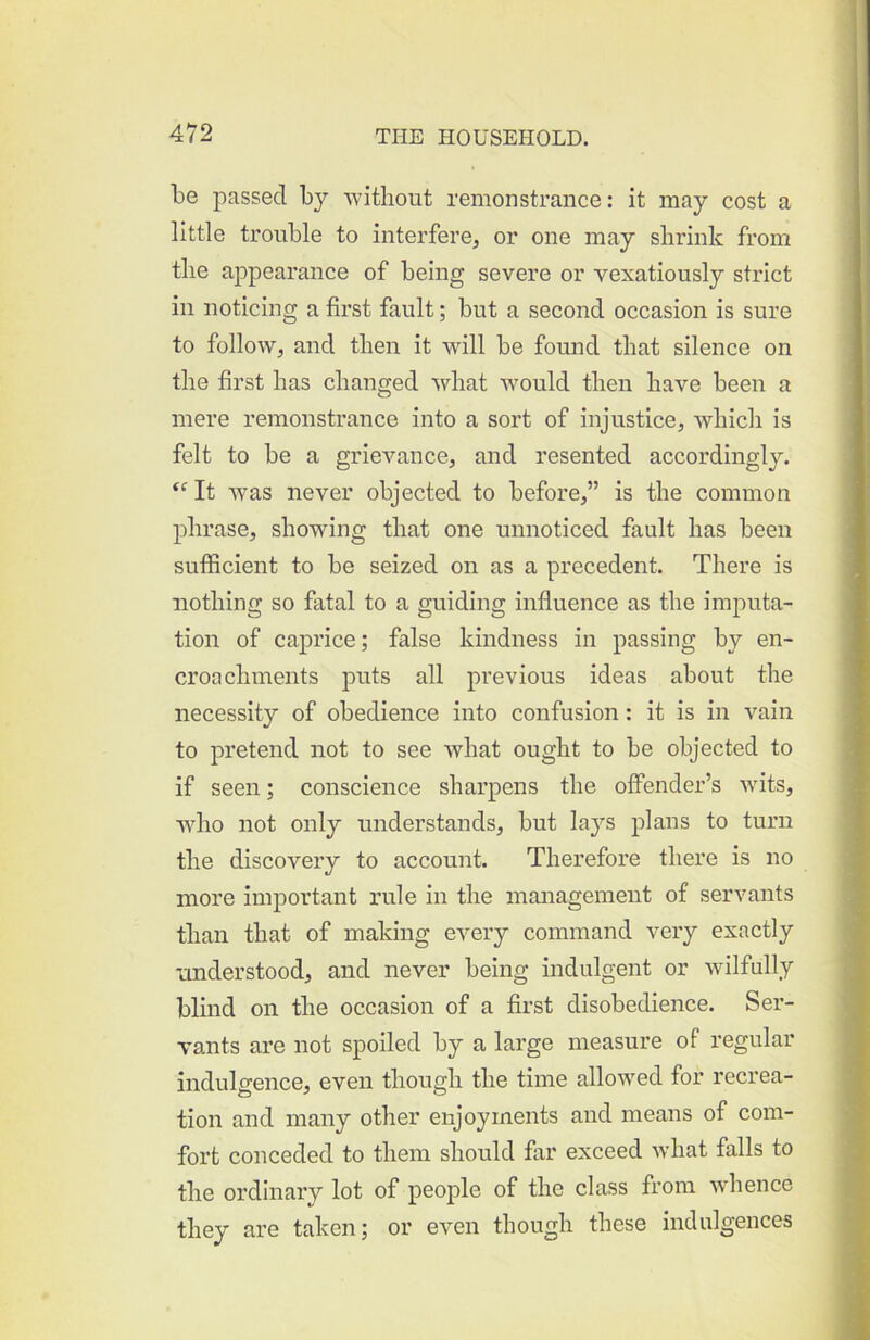 be passed by -without remonstrance: it may cost a little trouble to interfere^ or one may shrink from the appearance of being severe or vexatiously strict in noticing a first fault; but a second occasion is sure to follow, and then it will be found that silence on the first has changed what would then have been a mere remonstrance into a sort of injustice, which is felt to be a grievance, and resented accordingly. It was never objected to before,” is the common phrase, showing that one unnoticed fault has been sufficient to be seized on as a precedent. There is nothing so fatal to a guiding influence as the imputa- tion of caprice; false kindness in passing by en- croachments puts all previous ideas about the necessity of obedience into confusion: it is in vain to pretend not to see what ought to be objected to if seen; conscience sharpens the offender’s wits, who not only understands, but laj^s plans to turn the discovery to account. Therefore there is no more important rule in the management of servants than that of making eAmry command very exactly nnderstood, and never being indulgent or wilfully blind on the occasion of a first disobedience. Ser- vants are not spoiled by a large measure of regular indulgence, even though the time allowed for recrea- tion and many other enjoyments and means of com- fort conceded to them should far exceed what falls to the ordinary lot of people of the class from whence they are taken; or even though these indulgences