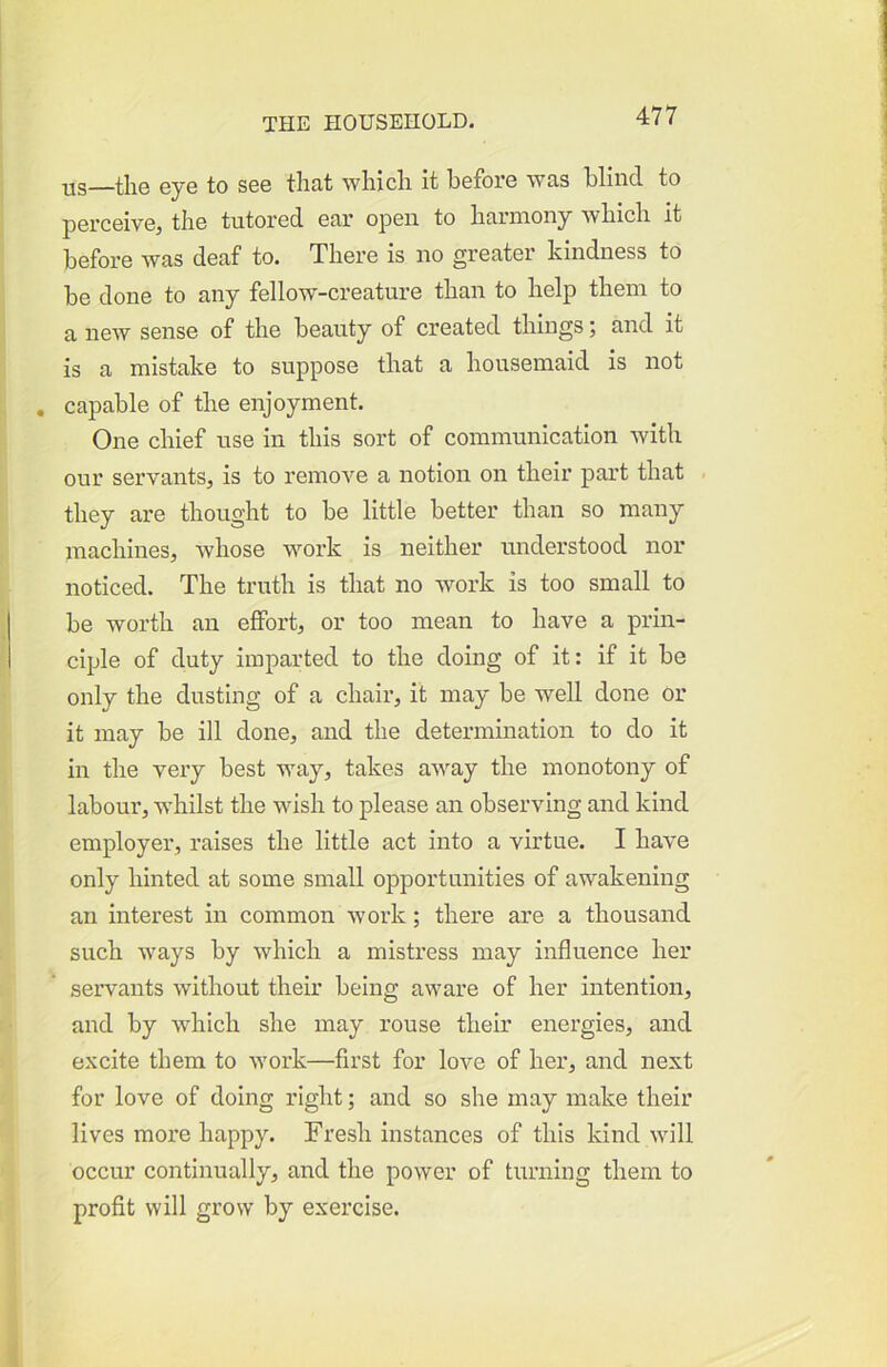 us—the eye to see that which it before was blind to perceive^ the tutored ear open to harmony which it before was deaf to. There is no greater kindness to be done to any fellow-creature than to help them to a new sense of the beauty of created things; and it is a mistake to suppose that a housemaid is not , capable of the enjoyment. One chief use in this sort of communication with our servants, is to remove a notion on their part that they are thought to be little better than so many machines, whose work is neither understood nor noticed. The truth is that no work is too small to be worth an effort, or too mean to have a prin- ciple of duty imparted to the doing of it: if it be only the dusting of a chair, it may be well done or it may be ill done, and the determination to do it in the very best way, takes away the monotony of labour, whilst the wish to please an observing and kind employer, raises the little act into a virtue. I have only hinted at some small opportunities of awakening an interest in common work; there are a thousand such ways by which a mistress may influence her servants without their being aware of her intention, and by which she may rouse their energies, and excite them to work—first for love of her, and next for love of doing right; and so she may make their lives more happy. Fresh instances of this kind will occur continually, and the power of turning them to profit will grow by exercise.