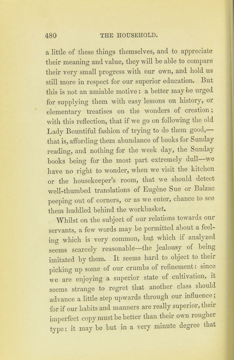 a little of these things themselves, and to appreciate tlieir meaning and value, they 'will be able to compare their very small progress ■with our own, and hold us still more in respect for our superior education. But this is not an amiable motive: a better may be urged for supplying them with easy lessons on history, or elementary treatises on the wonders of creation; wdth this reflection, that if w^e go on following the old Lady Bountiful fashion of trying to do them good, that is, affording them abundance of books for Sunday reading, and nothing for the w^eek day, the Sunday books being for the most part extremely dull we have no right to wonder, when we visit the kitchen or the housekeeper’s room, that we should detect Avell-thumbed translations of Eugene Sue or Balzac peeping out of corners, or as we enter, chance to see them huddled behind the woi’kbasket. Whilst on the subject of our relations towards our servants, a few words may be permitted about a feel- ing wdrich is very common, but which if analyzed seems scarcely reasonable—the jealousy of being imitated by them. It seems hard to object to their picking up some of oru’ crumbs of refinement: since we are enjoying a superior state of cultivation, it seems strange to regret that another class should advance a little step upwards through our influence; for if our habits and manners are really superior, their imperfect copy must be better than their own rougher type: it maybe but in a very minute degree that