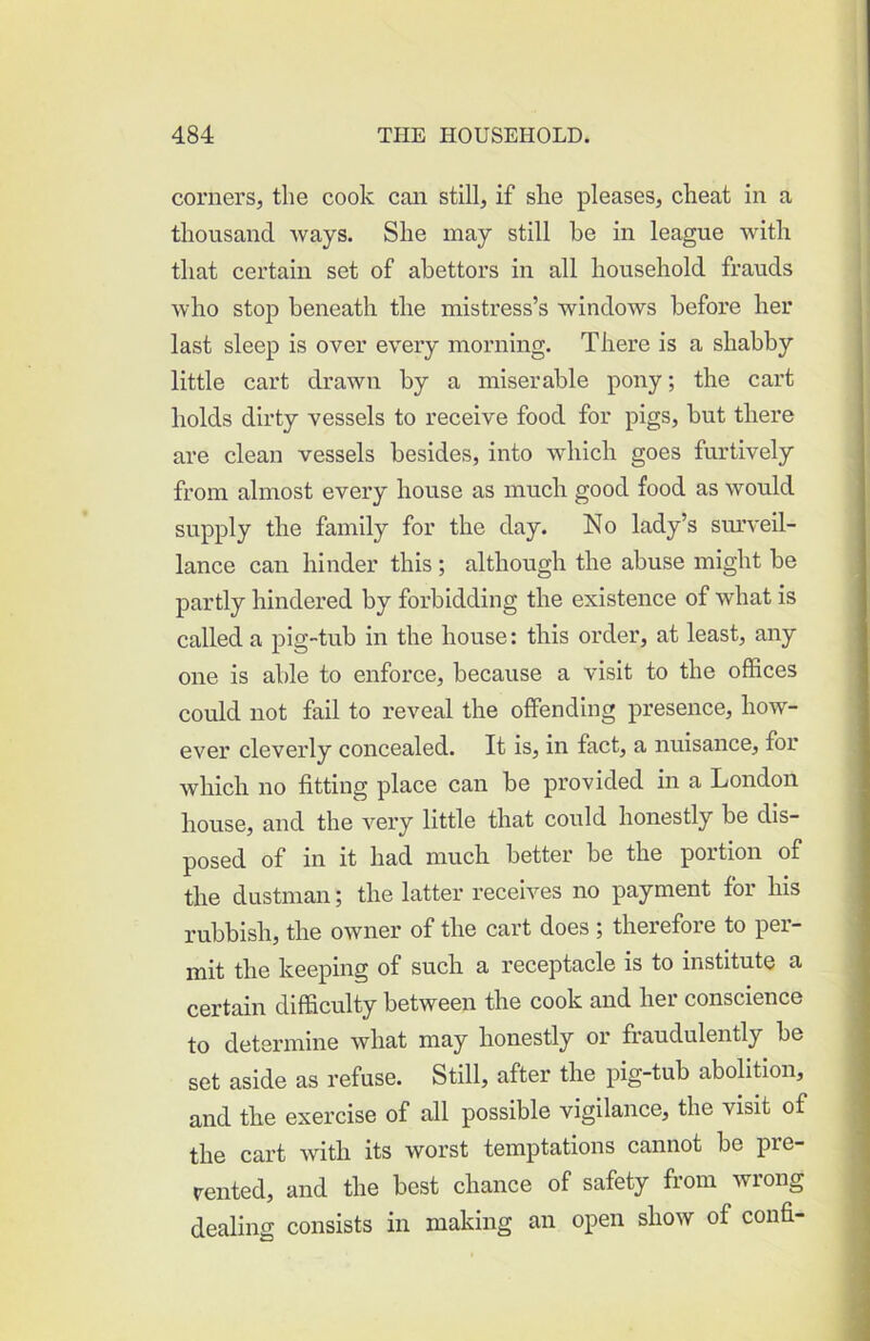 corners, the cook can still, if she pleases, cheat in a thousand ways. She may still he in league with that certain set of abettors in all household frauds who stop beneath the mistress’s windows before her last sleep is over every morning. There is a shabby little cart drawn by a miserable pony; the cart holds dirty vessels to receive food for pigs, but there are clean vessels besides, into wdiich goes furtively from almost every house as much good food as would supply the family for the day. No lady’s sm’veil- lance can hinder this ; although the abuse might be partly hindered by forbidding the existence of what is called a pig-tub in the house: this order, at least, any one is able to enforce, because a visit to the offices could not fail to reveal the offending presence, how- ever cleverly concealed. It is, in fact, a nuisance, for which no fitting place can be provided in a London house, and the very little that could honestly be dis- posed of in it had much better be the portion of the dustman; the latter receives no payment for his rubbish, the owner of the cart does ; therefore to per- mit the keeping of such a receptacle is to institute a certain difficulty between the cook and her conscience to determine what may honestly or fraudulently be set aside as refuse. Still, after the pig-tub abolition, and the exercise of all possible vigilance, the visit of the cart with its worst temptations cannot be pre- rented, and the best chance of safety from wrong dealing consists in making an open show of confi-