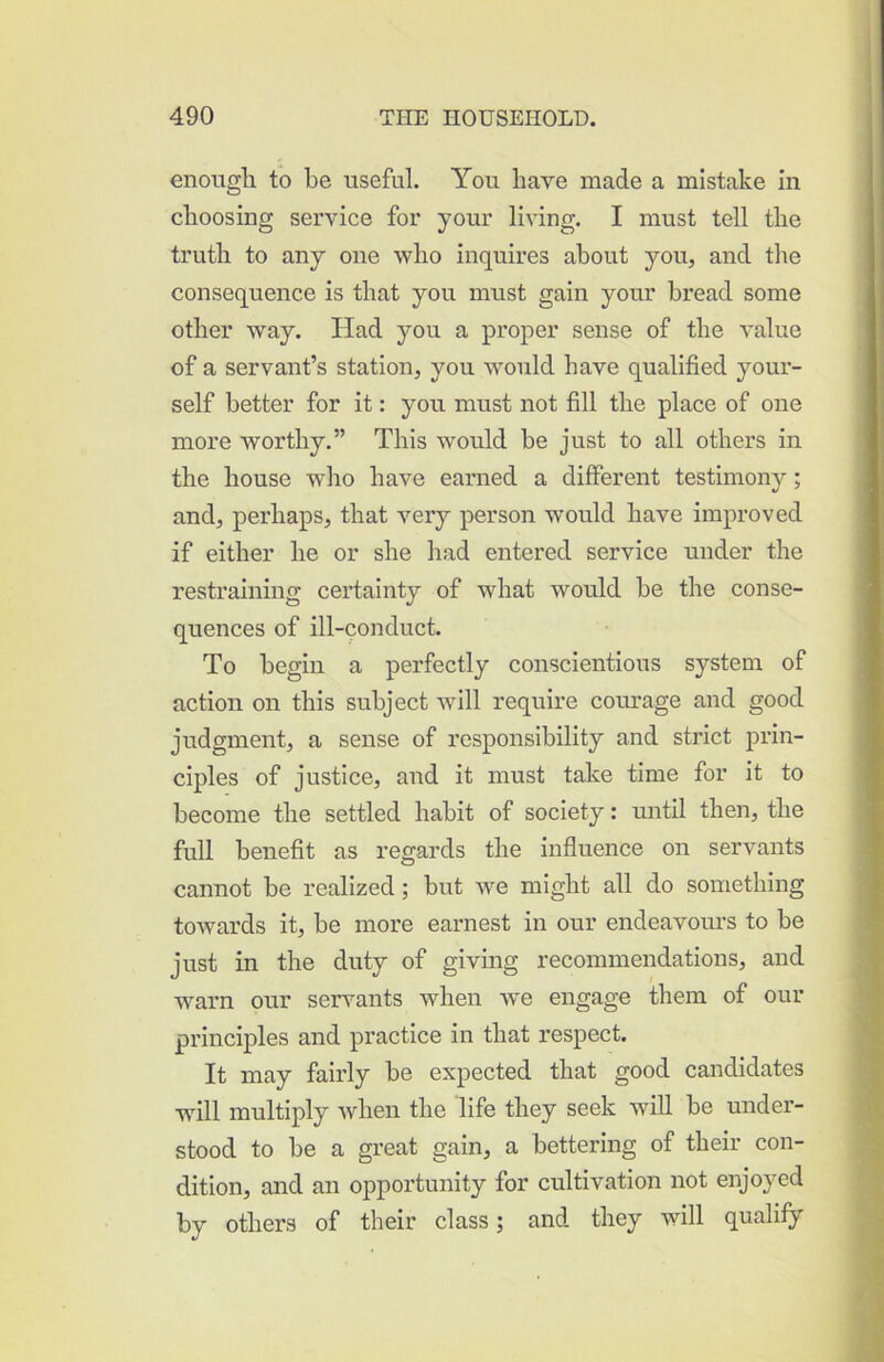 enough to be useful. You have made a mistake in choosing service for your living. I must tell the truth to any one who inquires about you, and the consequence is that you must gain your bread some other way. Had you a proper sense of the value of a servant’s station, you would have qualified your- self better for it: you must not fill the place of one more worthy.” This would be just to all others in the house who have earned a different testimony; and, perhaps, that \erj person would have improved if either he or she had entered service under the restraining certainty of what would be the conse- quences of ill-conduct. To begin a perfectly conscientious system of action on this subject will require courage and good judgment, a sense of responsibility and strict prin- ciples of justice, and it must take time for it to become the settled habit of society: until then, the full benefit as regards the influence on servants cannot be realized; but we might all do something towards it, be more earnest in our endeavours to be just in the duty of giving recommendations, and warn our servants when we engage them of our principles and practice in that respect. It may faix’ly be expected that good candidates will multiply when the life they seek wiU be under- stood to be a great gain, a bettering of their con- dition, and an opportunity for cultivation not enjoyed by others of their class; and they will qualify