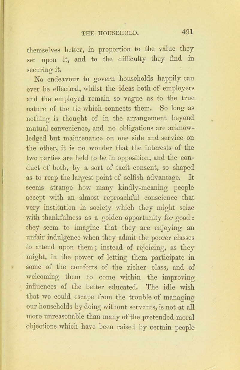 themselves better, in proportion to the value they set upon it, and to the difficulty they find in securing it. No endeavour to govern households happily can ever be effectual, whilst the ideas both of employers and the employed remain so vague as to the true nature of the tie which connects them. So long as nothing is thought of in the arrangement beyond mutual convenience, and no obligations are acknow- ledffed but maintenance on one side and service on O the other, it is no wonder that the interests of the two parties are held to be in opposition, and the con- duct of both, by a sort of tacit consent, so shaped as to reap the largest point of selfish advantage. It seems strange how many kindly-meaning people accept with an almost reproachful conscience that veiy institution in society which they might seize with thankfulness as a golden opportunity for good : they seem to imagine that they are enjoying an unfair indulgence when they admit the poorer classes to attend upon them; instead of rejoicing, as they might, in the power of letting them participate in some of the comforts of the richer class, and of welcoming them to come within the improving infiuences of the better educated. The idle wish that we could escape from the trouble of managing our households by doing without servants, is not at all more unreasonable than many of the pretended moral objections which have been raised by certain people