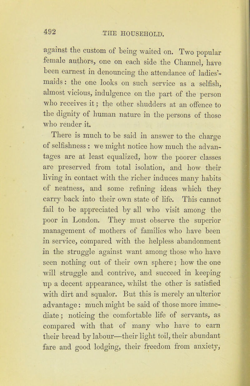 against tlie custom of being waited on. Two popular female authors, one on each side the Channel, have been earnest in denouncing the attendance of ladies’- maids: the one looks on such service as a selfish, almost vicious, indulgence on the part of the person who receives it; the other shudders at an offence to the dignity of human nature in the persons of those who render it. There is much to be said in answer to the charge of selfishness : we might notice how much the advan- tages are at least equalized, how the poorer classes are preserved from total isolation, and how their living in contact wdth the richer induces many habits of neatness, and some refining ideas which they carry back into their own state of life. This cannot fail to be ap>preciated by all who visit among the poor in London. They must obsei’ve the superior management of mothers of families who have been in service, compared with the helpless abandonment in the struggle against want among those who have seen nothing out of their own sphere; how the one wdll struggle and contrive, and succeed in keeping- up a decent appearance, whilst the other is satisfied with dirt and squalor. But this is merely an ulterior advantage: much might be said of those more imme- diate ; noticing the comfortable life of servants, as compared wfith that of many who have to earn their bread by labour—their light toil, their abundant fare and good lodging, their freedom from anxiety,