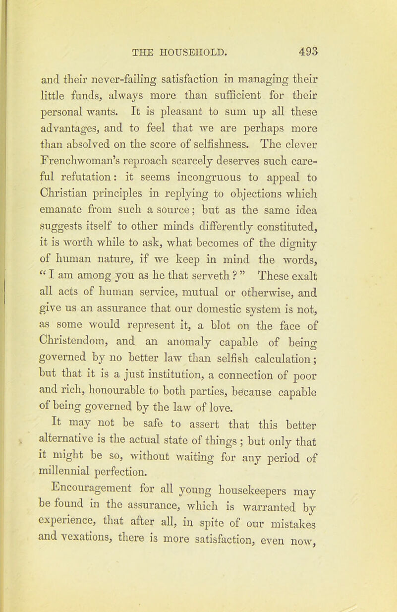 and tlieir never-falling satisfaction in managing their little funds, always more than sufficient for their personal wants. It is pleasant to sum up all these advantages, and to feel that we are perhaps more than absolved on the score of selfishness. The clever Frenchwoman’s reproach scarcely deserves such care- ful refutation: it seems incongruous to appeal to Christian principles in replying to objections which emanate fi-oin such a source; hut as the same idea suggests itself to other minds differently constituted, it is worth while to ask, what becomes of the dignity of human nature, if we keep in mind the words, “ I am among you as he that serveth ? ” These exalt all acts of human service, mutual or otherwise, and give us an assurance that our domestic system is not, as some would represent it, a blot on the face of Christendom, and an anomaly capable of being governed by no better law than selfish calculation; but that it is a just institution, a connection of poor and rich, honourable to both parties, because capable of being governed by the law of love. It may not be safe to assert that this better alternative is the actual state of things ; but only that it might be so, without waiting for any period of millennial perfection. Encouragement for all young housekeepers may be found in the assurance, which is warranted by experience, that after all, in spite of our mistakes and vexations, thei'e is more satisfaction, even now,