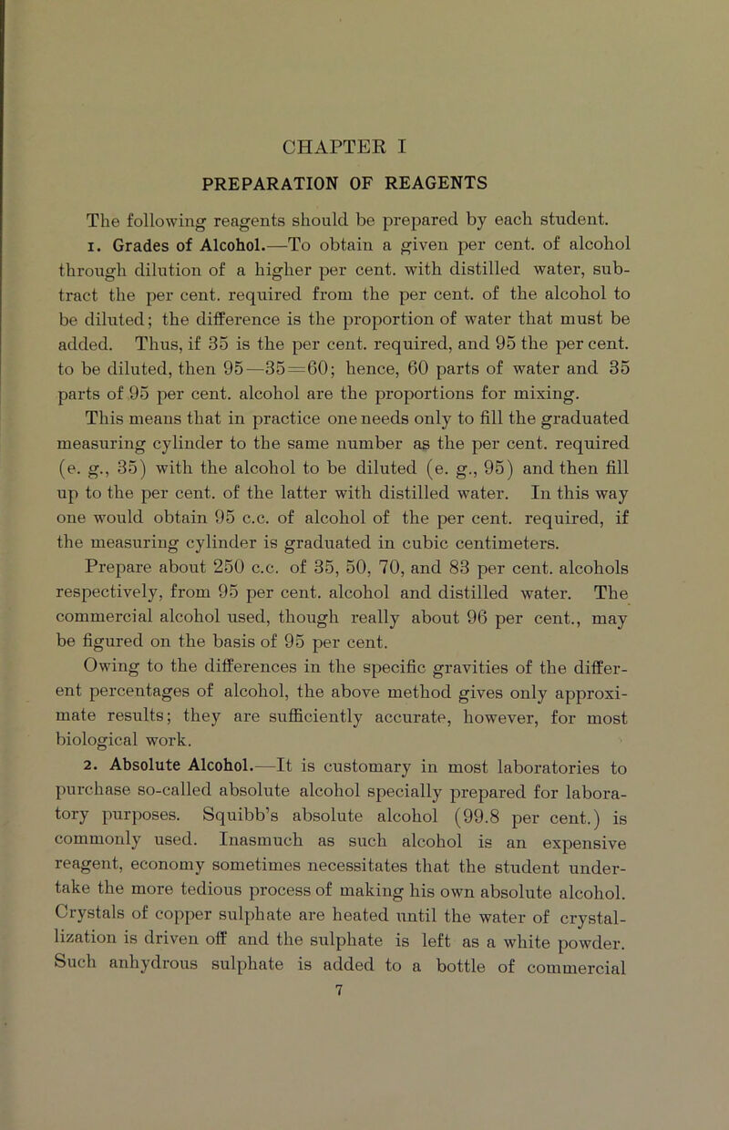 CHAPTER I PREPARATION OF REAGENTS The following reagents should be prepared by each student. 1. Grades of Alcohol.—To obtain a given per cent, of alcohol through dilution of a higher per cent, with distilled water, sub- tract the per cent, required from the per cent, of the alcohol to be diluted; the difference is the proportion of water that must be added. Thus, if 35 is the per cent, required, and 95 the per cent, to be diluted, then 95—35=60; hence, 60 parts of water and 35 parts of 95 per cent, alcohol are the proportions for mixing. This means that in practice one needs only to fill the graduated measuring cylinder to the same number as the per cent, required (e. g., 35) with the alcohol to be diluted (e. g., 95) and then fill up to the per cent, of the latter with distilled water. In this way one would obtain 95 c.c. of alcohol of the per cent, required, if the measuring cylinder is graduated in cubic centimeters. Prepare about 250 c.c. of 35, 50, 70, and 83 per cent, alcohols respectively, from 95 per cent, alcohol and distilled water. The commercial alcohol used, though really about 96 per cent., may be figured on the basis of 95 per cent. Owing to the differences in the specific gravities of the differ- ent percentages of alcohol, the above method gives only approxi- mate results; they are sufficiently accurate, however, for most biological work. 2. Absolute Alcohol.—It is customary in most laboratories to purchase so-called absolute alcohol specially prepared for labora- tory purposes. Squibb’s absolute alcohol (99.8 per cent.) is commonly used. Inasmuch as such alcohol is an expensive reagent, economy sometimes necessitates that the student under- take the more tedious process of making his own absolute alcohol. Crystals of copper sulphate are heated until the water of crystal- lization is driven off and the sulphate is left as a white powder. Such anhydrous sulphate is added to a bottle of commercial