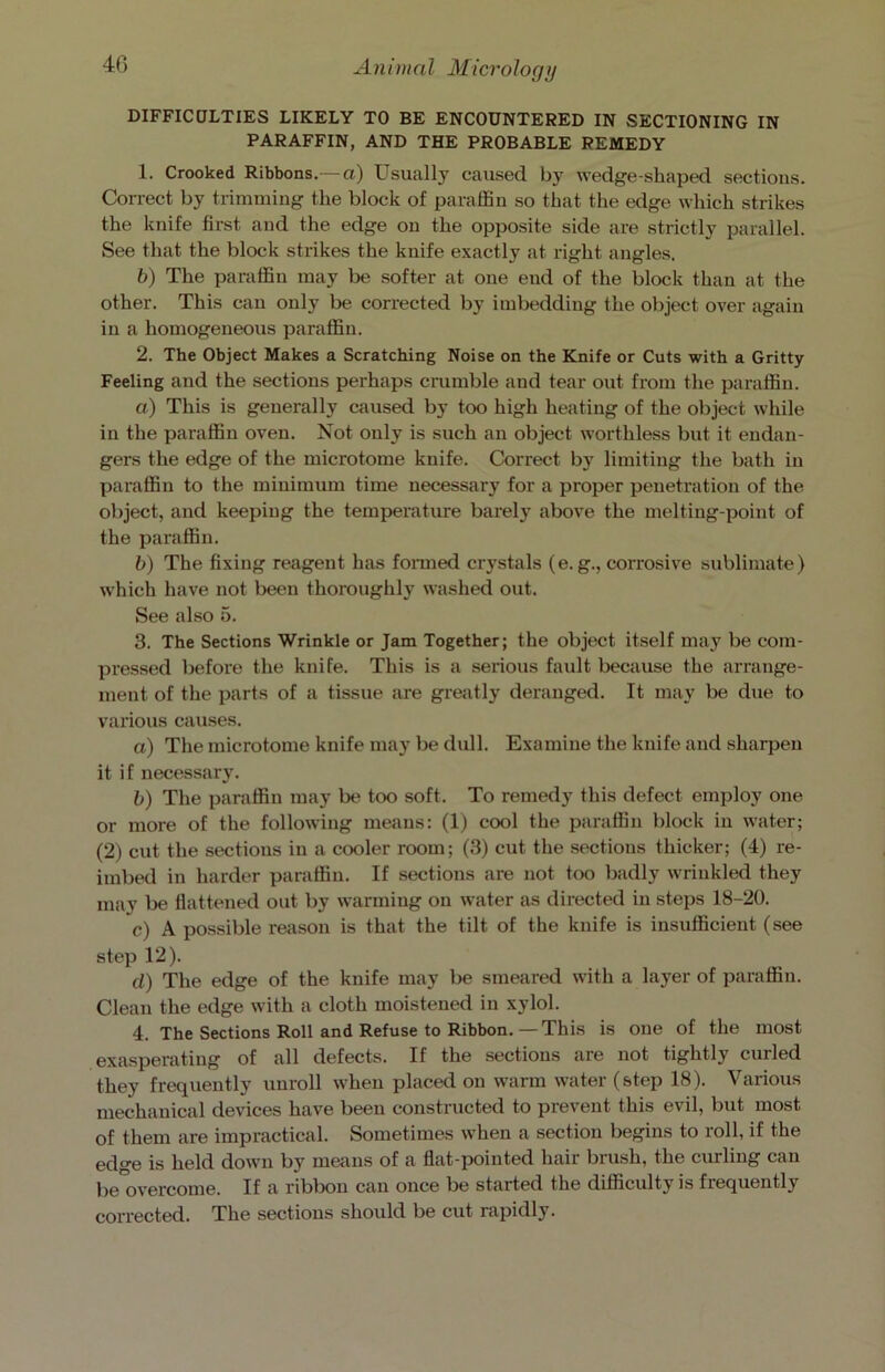 DIFFICULTIES LIKELY TO BE ENCOUNTERED IN SECTIONING IN PARAFFIN, AND THE PROBABLE REMEDY 1. Crooked Ribbons.—a) Usually caused by wedge-shaped sections. Correct by trimming the block of paraffin so that the edge which strikes the knife first and the edge on the opposite side are strictly parallel. See that the block strikes the knife exactly at right angles. b) The paraffin may be softer at one end of the block than at the other. This can only be corrected by imbedding the object over again in a homogeneous paraffin. 2. The Object Makes a Scratching Noise on the Knife or Cuts with a Gritty Feeling and the sections perhaps crumble and tear out from the paraffin. a) This is generally caused by too high heating of the object while in the paraffin oven. Not only is such an object worthless but it endan- gers the edge of the microtome knife. Correct by limiting the bath in paraffin to the minimum time necessary for a proper penetration of the object, and keeping the temperature barely above the melting-point of the paraffin. b) The fixing reagent has formed crystals (e. g., corrosive sublimate) which have not been thoroughly washed out. See also 5. 3. The Sections Wrinkle or Jam Together; the object itself may be com- pressed before the knife. This is a serious fault because the arrange- ment of the parts of a tissue are greatly deranged. It may be due to various causes. a) The microtome knife may be dull. Examine the knife and sharpen it if necessary. b) The paraffin may be too soft. To remedy this defect employ one or more of the following means: (1) cool the paraffin block in water; (2) cut the sections in a cooler room; (3) cut the sections thicker; (4) re- imbed in harder paraffin. If sections are not too badly wrinkled they may be flattened out by warming on water as directed in steps 18-20. c) A possible reason is that the tilt of the knife is insufficient (see step 12). d) The edge of the knife may be smeared with a layer of paraffiu. Clean the edge with a cloth moistened in xylol. 4. The Sections Roll and Refuse to Ribbon.—This is one of the most exasperating of all defects. If the sections are not tightly curled they frequently unroll when placed on warm water (step 18). Various mechanical devices have been constructed to prevent this evil, but most of them are impractical. Sometimes when a section begins to roll, if the ed°*e is held down by means of a flat-pointed hail biush, the curling can be°overcome. If a ribbon can once be started the difficulty is frequently corrected. The sections should be cut rapidly.