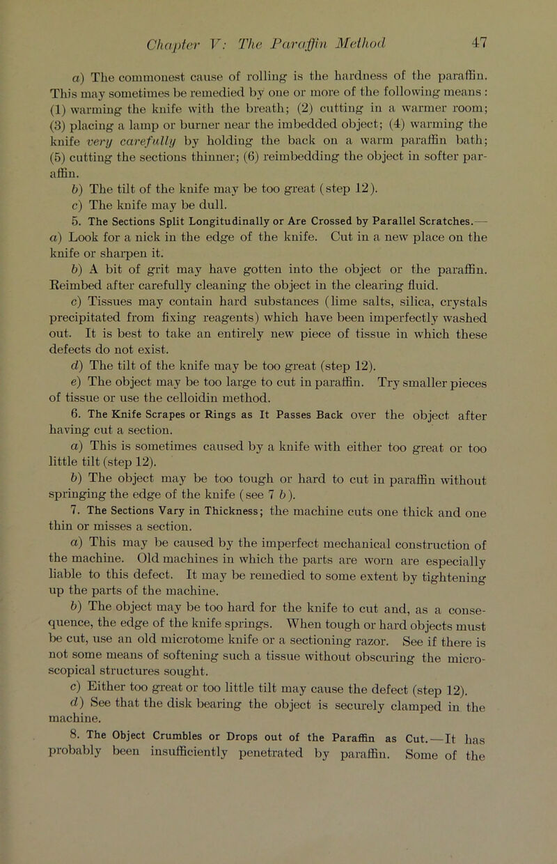 a) The commonest cause of rolling is the hardness of the paraffin. This may sometimes be remedied by one or more of the following means : (1) warming the knife with the breath; (2) cutting in a warmer room; (3) placing a lamp or burner near the imbedded object; (4) warming the knife very carefully by holding the back on a warm paraffin bath; (5) cutting the sections thinner; (6) reimbeddiug the object in softer par- affin. b) The tilt of the knife may be too great (step 12). c) The knife may be dull. 5. The Sections Split Longitudinally or Are Crossed by Parallel Scratches.— a) Look for a nick in the edge of the knife. Cut in a new place on the knife or sharpen it. b) A bit of grit may have gotten into the object or the paraffin. Re imbed after carefully cleaning the object in the clearing fluid. c) Tissues may contain hard substances (lime salts, silica, crystals precipitated from fixing reagents) which have been imperfectly washed out. It is best to take an entirely new piece of tissue in which these defects do not exist. d) The tilt of the knife may be too great (step 12). e) The object may be too large to cut in paraffin. Try smaller pieces of tissue or use the celloidin method. 6. The Knife Scrapes or Rings as It Passes Back over the object after having cut a section. a) This is sometimes caused by a knife with either too great or too little tilt (step 12). b) The object may be too tough or hard to cut in paraffin without springing the edge of the knife (see lb). 7. The Sections Vary in Thickness; the machine cuts one thick and one thin or misses a section. a) This may be caused by the imperfect mechanical construction of the machine. Old machines in which the parts are worn are especially liable to this defect. It may be remedied to some extent by tightening up the parts of the machine. b) The object may be too hard for the knife to cut and, as a conse- quence, the edge of the knife springs. When tough or hard objects must be cut, use an old microtome knife or a sectioning razor. See if there is not some means of softening such a tissue without obscuring the micro- scopical structures sought. c) Either too great or too little tilt may cause the defect (step 12). d) See that the disk bearing the object is securely clamped in the machine. 8. The Object Crumbles or Drops out of the Paraffin as Cut. —It has probably been insufficiently penetrated by paraffin. Some of the