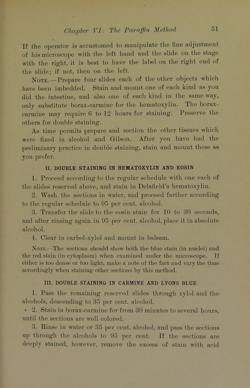 If the operator is accustomed to manipulate the fine adjustment of his microscope with the left hand and the slide on the stage with the right, it is best to have the label on the right end of the slide; if not, then on the left. Note.—Prepai’e four slides each of the other objects which have been imbedded. Stain and mount one of each kind as you did the intestine, and also one of each kind in the same way, only substitute borax-carmine for the hematoxylin. The borax- carmine may require 6 to 12 hours for staining. Preserve the others for double staining. As time permits prepare and section the other tissues which were fixed in alcohol and Gilson. After you have had the preliminary practice in double staining, stain and mount these as you prefer. II. DOUBLE STAINING IN HEMATOXYLIN AND EOSIN 1. Proceed according to the regular schedule with one each of the slides reserved above, and stain in Delafield’s hematoxylin. 2. Wash the sections in water, and proceed farther according to the regular schedule to 95 per cent, alcohol. 3. Transfer the slide to the eosin stain for 10 to 30 seconds, and after rinsing again in 95 per cent, alcohol, place it in absolute alcohol. 4. Clear in carbol-xylol and mount in balsam. Note.—The sections should show both the blue stain (in nuclei) and the red stain (in cytoplasm) when examined under the microscope. If either is too dense or too light, make a note of the fact and vary the time accordingly when staining other sections by this method. III. DOUBLE STAINING IN CARMINE AND LYONS BLUE 1. Pass the remaining reserved slides through xylol and the alcohols, descending to 35 per cent, alcohol. * 2. Stain in borax-carmine for from 30 minutes to several hours, until the sections are well colored. 3. Rinse in water or 35 per cent, alcohol, and pass the sections up through the alcohols to 95 per cent. If the sections are deeply stained, however, remove the excess of stain with acid