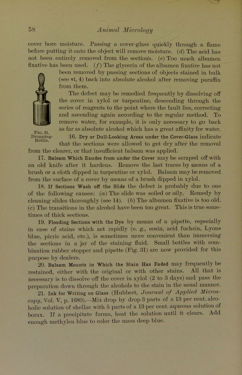 cover bore moisture. Passing a cover-glass quickly through a flame before putting it onto the object will remove moisture, (d) The acid has not been entirely removed from the section's, (e) Too much albumen fixative has been used. (/) The glycerin of the albumen fixative has not been removed by passing sections of objects stained in bulk (see vi, 4) back into absolute alcohol after removing paraffin from them. The defect may be remedied frequently by dissolving off the cover in xylol or turpentine, descending through the series of reagents to the point where the fault lies, correcting and ascending again according to the regular method. To remove water, for example, it is only necessary to go back as far as absolute alcohol which has a great affinity for water. 16. Dry or Dull-Looking Areas under the Cover-Glass indicate that the sections were allowed to get dry after the removal from the clearer, or that insufficient balsam was applied. 17. Balsam Which Exudes from under the Cover may be scraped off with an old knife after it hardens. Remove the last traces by means of a brush or a cloth dipped in turpentine or xylol. Balsam may be removed from the surface of a cover by means of a brush dipped in xylol. 18. If Sections Wash off the Slide the defect is probably due to one of the following causes: (a) The slide was soiled or oily. Remedy by cleaning slides thoroughly (see 14). (b) The albumen fixative is too old. (c) The transitions in the alcohol have been too great. This is true some- times of thick sections. 19. Flooding Sections with the Dye by means of a pipette, especially in case of stains which act rapidly (e. g., eosin, acid fuchsin, Lyons blue, picric acid, etc.), is sometimes more convenient than immersing the sections in a jar of the staining fluid. Small bottles with com- bination rubber stopper and pipette (Fig. 31) are now provided for this purpose by dealers. 20. Balsam Mounts in Which the Stain Has Faded may frequently be restained, either with the original or with other stains. All that is necessary is to dissolve off the cover in xylol (2 to 3 days) and pass the preparation down through the alcohols to the stain in the usual manner. 21. Ink for Writing on Glass (Hubbert, Journal of Applied Micros- copy, Vol. V, p. 1680).—Mix drop by drop 3 parts of a 13 per cent, alco- holic solution of shellac with 5 parts of a 13 per cent, aqueous solution of borax. If a precipitate forms, heat the solution until it clears. Add enough methylen blue to color the mass deep blue. Fig. 31. Dropping- Bottle.