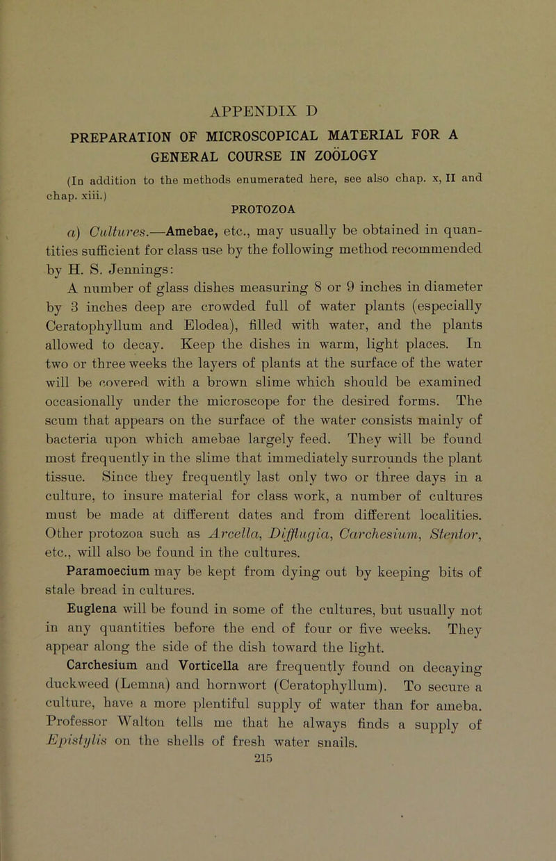 APPENDIX D PREPARATION OF MICROSCOPICAL MATERIAL FOR A GENERAL COURSE IN ZOOLOGY (In addition to the methods enumerated here, see also chap, x, II and chap, xiii.) PROTOZOA a) Cultures.—Amebae, etc., may usually be obtained in quan- tities sufficient for class use by the following method recommended by H. S. Jennings: A number of glass dishes measuring 8 or 9 inches in diameter by 3 inches deep are crowded full of water plants (especially Ceratophyllum and Elodea), filled with water, and the plants allowed to decay. Keep the dishes in warm, light places. In two or three weeks the layers of plants at the surface of the water will be covered with a brown slime which should be examined occasionally under the microscope for the desired forms. The scum that appears on the surface of the water consists mainly of bacteria upon which amebae largely feed. They will be found most frequently in the slime that immediately surrounds the plant tissue. Since they frequently last only two or three days in a culture, to insure material for class work, a number of cultures must be made at different dates and from different localities. Other protozoa such as Arcella, Difflugia, Carchesium, Stenior, etc., will also be found in the cultures. Paramoecium may be kept from dying out by keeping bits of stale bread in cultures. Euglena will be found in some of the cultures, but usually not in any quantities before the end of four or five weeks. They appear along the side of the dish toward the light. Carchesium and Vorticella are frequently found on decaying duckweed (Lemna) and horn wort (Ceratophyllum). To secure a culture, have a more plentiful supply of water than for ameba. Professor Walton tells me that he always finds a supply of Epistylis on the shells of fresh water snails.