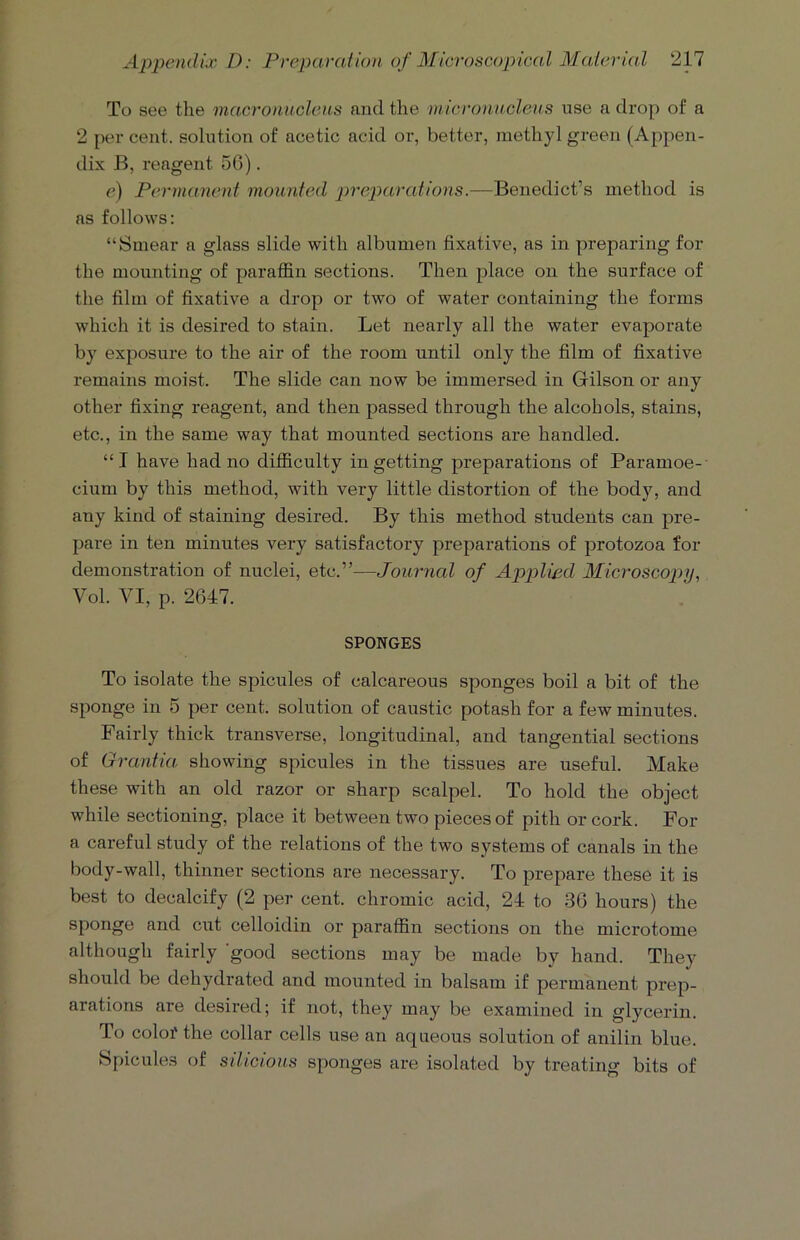 To see the macronucleus and the micronucleus use a drop of a 2 per cent, solution of acetic acid or, better, methyl green (Appen- dix B, reagent 56). e) Permanent mounted preparations.—Benedict’s method is as follows: “Smear a glass slide with albumen fixative, as in preparing for the mounting of paraffin sections. Then place on the surface of the film of fixative a drop or two of water containing the forms which it is desired to stain. Let nearly all the water evaporate by exposure to the air of the room until only the film of fixative remains moist. The slide can now be immersed in Gilson or any other fixing reagent, and then passed through the alcohols, stains, etc., in the same wray that mounted sections are handled. “I have had no difficulty in getting preparations of Paramoe- cium by this method, with very little distortion of the body, and any kind of staining desired. By this method students can pre- pare in ten minutes very satisfactory preparations of protozoa for demonstration of nuclei, etc.”—Journal of Applied Microscopy, Vol. VI, p. 2647. SPONGES To isolate the spicules of calcareous sponges boil a bit of the sponge in 5 per cent, solution of caustic potash for a few minutes. Fairly thick transverse, longitudinal, and tangential sections of Grantia showing spicules in the tissues are useful. Make these with an old razor or sharp scalpel. To hold the object while sectioning, place it between two pieces of pith or cork. For a careful study of the relations of the two systems of canals in the body-wall, thinner sections are necessary. To prepare these it is best to decalcify (2 per cent, chromic acid, 24 to 36 hours) the sponge and cut celloidin or paraffin sections on the microtome although fairly good sections may be made by hand. They should be dehydrated and mounted in balsam if permanent prep- arations are desired; if not, they may be examined in glycerin. To coloi' the collar cells use an aqueous solution of anilin blue. Spicules of silicious sponges are isolated by treating bits of