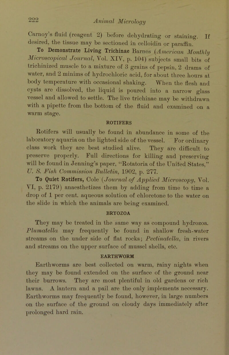 Carnoy’s fluid (reagent 2) before dehydrating or staining. If desired, the tissue may be sectioned in celloidin or paraffin. To Demonstrate Living Trichinae Barnes (American Monthly Microscopical Journal, Vol. XIV, p. 104) subjects small bits of trichinized muscle to a mixture of 3 grains of pepsin, 2 drams of water, and 2 minims of hydrochloric acid, for about three hours at body temperature with occasional shaking. When the flesh and cysts are dissolved, the liquid is poured into a narrow glass vessel and allowed to settle. The live trichinae may be withdrawn with a pipette from the bottom of the fluid and examined on a warm stage. ROTIFERS Rotifers will usually be found in abundance in some of the laboratory aquaria on the lighted side of the vessel. For ordinary class work they are best studied alive. They are difficult to preserve properly. Full directions for killing and preserving will be found in Jenning’s paper, “Rotatoria of the United States,” U. S. Fish Commission Bulletin, 1902, p. 277. To Quiet Rotifers, Cole (Journal of Applied Microscopy, Vol. VI, p. 2179) anaesthetizes them by adding from time to time a drop of 1 per cent, aqueous solution of chloretone to the water on the slide in which the animals are being examined. BRYOZOA They may be treated in the same way ns compound hydrozoa. Plumatella may frequently be found in shallow fresh-water streams on the under side of flat rocks; Pectinatella, in rivers and streams on the upper surface of mussel shells, etc. EARTHWORM Earthworms are best collected on warm, rainy nights when they may be found extended on the surface of the ground near their burrows. They are most plentiful in old gardens or rich lawns. A lantern and a pail are the only implements necessary. Earthworms may frequently be found, however, in large numbers on the surface of the ground on cloudy days immediately after prolonged hard rain.