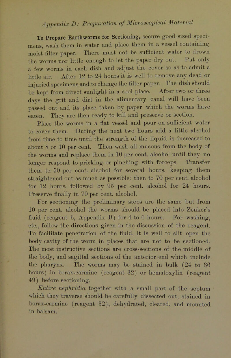 To Prepare Earthworms for Sectioning, secure good-sized speci- mens, wash them in water and place them in a vessel containing moist filter paper. There must not be sufficient water to drown the worms nor little enough to let the paper dry out. Put only a few worms in each dish and adjust the cover so as to admit a little air. After 12 to 24 hours it is well to remove any dead or injuried specimens and to change the filter paper. The dish should be kept from direct sunlight in a cool place. After two or three days the grit and dirt in the alimentary canal will have been passed out and its place taken by paper which the worms have eaten. They are then ready to kill and preserve or section. Place the worms in a flat vessel and pour on sufficient water to cover them. During the next two hours add a little alcohol from time to time until the strength of the liquid is increased to about 8 or 10 per cent. Then wash all mucous from the body of the worms and replace them in 10 per cent, alcohol until they no longer respond to pricking or pinching with forceps. Transfer them to 50 per cent, alcohol for several hours, keeping them straightened out as much as possible; then to 70 per cent, alcohol for 12 hours, followed by 95 per cent, alcohol for 24 hours. Preserve finally in 70 per cent, alcohol. For sectioning the preliminary steps are the same but from 10 per cent, alcohol the worms should be placed into Zenker’s fluid (reagent 6, Appendix B) for 4 to 6 hours. For washing, etc., follow the directions given in the discussion of the reagent. To facilitate penetration of the fluid, it is well to slit open the body cavity of the worm in places that are not to be sectioned. The most instructive sections are cross-sections of the middle of the body, and sagittal sections of the anterior end which include the pharynx. The worms may be stained in bulk (24 to 36 hours) in borax-carmine (reagent 32) or hematoxylin (reagent 49) before sectioning. Entire nephridia together with a small part of the septum which they traverse should be carefully dissected out, stained in borax-carmine (reagent 32), dehydrated, cleared, and mounted in balsam.