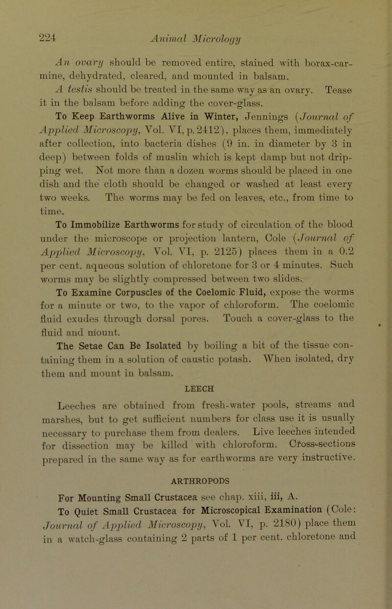 An ovary should be removed entire, stained with borax-car- mine, dehydrated, cleared, and mounted in balsam. A testis should be treated in the same way as an ovary. Tease it in the balsam before addin the cover-glass. O O To Keep Earthworms Alive in Winter, Jennings (Journal of Applied Microscopy, Vol. VI, p. 2412), places them, immediately after collection, into bacteria dishes (9 in. in diameter by 3 in deep) between folds of muslin which is kept damp but not drip- ping wet. Not more than a dozen worms should be placed in one dish and the cloth should be changed or washed at least every two weeks. The worms may be fed on leaves, etc., from time to time. To Immobilize Earthworms for study of circulation of the blood under the microscope or projection lantern, Cole (Journal of Applied Microscopy, Vol. VI, p. 2125) places them in a 0.2 per cent, aqueous solution of chloretone for 3 or 4 minutes. Such worms may be slightly compressed between two slides. To Examine Corpuscles of the Coelomic Fluid, expose the worms for a minute or two, to the vapor of chloroform. The coelomic fluid exudes through dorsal pores. Touch a cover-glass to the fluid and mount. The Setae Can Be Isolated by boiling a bit of the tissue con- taining them in a solution of caustic potash. When isolated, dry them and mount in balsam. LEECH Leeches are obtained from fresh-water pools, streams and marshes, but to get sufficient numbers for class use it is usually necessary to purchase them from dealers. Live leeches intended for dissection may be killed with chloroform. Cfossi-sections prepared in the same way as for earthworms are very instructive. ARTHROPODS For Mounting Small Crustacea see chap, xiii, iii, A. To Quiet Small Crustacea for Microscopical Examination (Cole: Journal of Applied Microscopy, Vol. VI, p. 2180) place them in a watch-glass containing 2 parts of 1 per cent, chloretone and