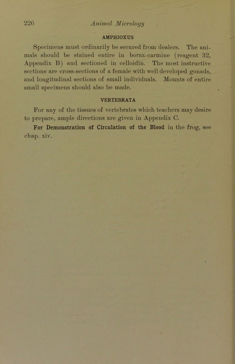 AMPHIOXUS Specimens must ordinarily be secured from dealers. The ani- mals should be stained entire in borax-carmine (reagent 32, Appendix B) and sectioned in celloidin. The most instructive sections are cross-sections of a female with well developed gonads, and longitudinal sections of small individuals. Mounts of entire small specimens should also be made. VERTEBRATA For any of the tissues of vertebrates which teachers may desire to prepare, ample directions are given in Appendix C. For Demonstration of Circulation of the Blood in the frog, see chap. xiv.