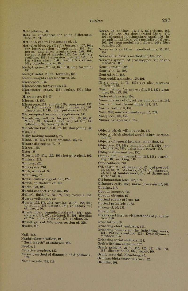 Metagelatin, 90, Metallic substances for color differentia- tion, 20, 71. Methods, general statement of, 15. Methylen bluo, 20,179; for bacteria, 107,109; for impregnation of epithelia, 183; for nerves and nerve-terminations, 180, 181; for non-striated muscle, 182; for ordinary sections, 182; immersion method, 181; in- tra vitam stain, 180; Loeffler’s alkaline, 109; polychromatic, 180. Methyl green, 20, 76, 168. 183, 187; formula, 183. Methyl violet, 20,57; formula, 183. Metric weights and measures, 227. Micrococci, 108. Micrococcus tetragenus, 111. Micrometer, stage, 153; ocular, 155; filar, 155. Micrometry, 153-55. Micron, 11,155. Microscope, 133; simple, 136; compound, 137, 139, 110; makers, 111-11; binocular, 116; dissecting, 1, 119 ; manipulation of, 157. Microscopical terms and appliances, 115. Microtome, well, 35; for paraffin, 39,10,60; Minot, 39; Minot-Blake, 10; oil for, 11; celloidin, 60; freezing, 67, 68. Microtome knife, tilt of, 10; sharpening, 11. Milk, 213. Milky looking mounts, 57. Minot, 116,121, 171; microtome, 39,10. Minute dissection, 77, 78. Mirror, 155. Mites, 88. Mitosis, 165,171, 192, 193; heterotypical, 192. Mollusk, 225. Monieza, 220. Monocystis, 216. Moth, wings of, 92. Mounting, 22. Mouse, embryology of, 121, 122. Mouth, epithelium of, 198. Mucin, 172, 199. Mucoid connective tissue, 197. Mailer’s fluid, 70,163, 188, 189; formula, 163. Muscae volitantes, 155. Muscle, 172,176_, 204; cardiac, 75,187, 188, 204; to tendon, 205; smooth, 187 ; voluntary, 75; of insect, 90. Muscle fiber, branched-striated, 204; non- striated, 182, 205; striated, 75, 204; fibrillae of, 205; end of striated, 205; cardiac, 75. Mussel, gills of, 225; cross-section of, 225. Myelin, 207. Nail, 213. Naphthylamin yellow, 190. “Neck length” of embryos, 116. Needle, 1. Negative eyepiece, 137. Neisser, method of diagnosis of diphtheria, 169. Nematocysts, 218, 219. Nerve, 73; endings, 74, 177, 180; tissue, 162, 163, 176, 180, 186; degenerated fibers, 179, 207; plexuses in alimentary canal, 199; in- tra epithelial fibers, 207 ; medullated fibers, 207, 208; non-medullated fibers, 208; fiber bundles, 208. Nerve cells and their ramifications, 71, 120, 187. Nerve cells, Nissl’s method for, 162, 182. Nervous system, of grasshopper, 77; of ver- tebrates, 206. Neurokeratin, 208. Neuroglia, 73, 208. Neutral red, 183. Neutrophil granules, 175, 191. Nitric acid, 9, 79, 189; see also mercuro- nitric fluid. Nissl, method for nerve cells, 162.182: gran- ules, 182, 183, 208, Nodes of Ranvier, 208. Nomenclature of objectives and oculars, 144. Normal or indifferent fluids, 125, 187. Normal saline, 8,187. Nose, 209; mucous membrane of, 209. Nosepiece, 139,158. Numerical aperture, 155. Objects which will not stain, 56. Objects which alcohol would injure, section- ing, 70. Objects of general interest, mounting, 87. Objective, 137,138; immersion, 152, 159; apo- chromatic, i46; using high power, 158. Oblique illumination, 150. Ocular, 137; compensating, 145,148; search- ing, 148; working, 148. Odontoblasts, 201. Oil, anilin,22; of bergamot, 22; cedar-wood, 21, 43, 48, 62; of cloves, 22, 78; of origanum, 22, 62; of sandal-wood, 22; of thyme and castor oil, 62. Oil immersion lens, 152, 159. Olfactory cells, 209; nerve processes of, 209. Opalina, 216. Opaque mounts, 92. Opaque objects, 150. Optical center of lens, 134. Optical principles, 133. Orange G, 20,183. Orcein, 184. Organs and tissues with methods of prepara- tion, 190. Orientation, 38. Orienting chick embryos, 113. °oe,nti“e°bjects in the imbedding mass, mi..Pi!Uc^s method, 125; Eycleshymer’s methods, 125. Orienting serial sections, 124. Orth’s lithium carmine, 107. Osmic acid, 18, 78, 79, 116, 120, 167, 168, 183, 185; discussion of, 167; vapor, 168. Osmic material, bleaching, 45. Osmium-bichromate mixture, 72. Otoliths, 201.