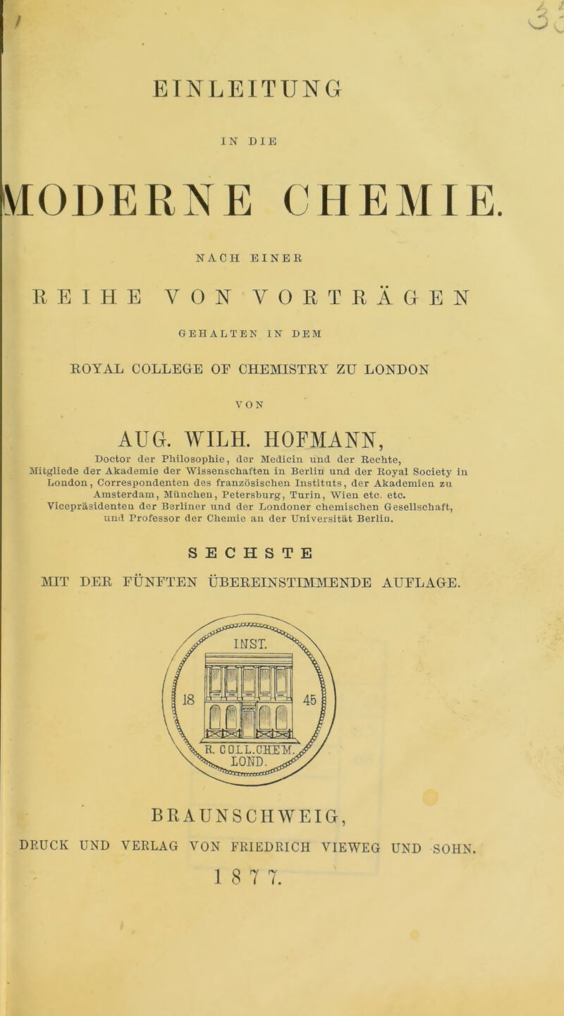 EINLEITUNG IN DIE MODERNE CHEMIE. NACH EINER REIHE VON VORTRÄGEN GEHALTEN IN DEM ROYAL COLLEGE OE CHEMISTRY ZU LONDON VON AUG. WILH. HOFMANN, Doetor der Philosophie, der Medicin und der Rechte, Mitgliede der Akademie der Wissenschaften in Berlin und der Royal Society in London, Correspondenten des französischen Instituts, der Akademien zu Amsterdam, München, Petersburg, Turin, Wien etc. etc. Vicepräsidenten der Berliner und der Londoner chemischen Gesellschaft, und Professor der Chemie an der Universität Berlin. SECHSTE ]MIT DER FÜNFTEN ÜBEREINSTIMMENDE AUFLAGE. BRAUNSCHWEIG, DRUCK UND VERLAG VON FRIEDRICH VIEWEG UND SOHN.