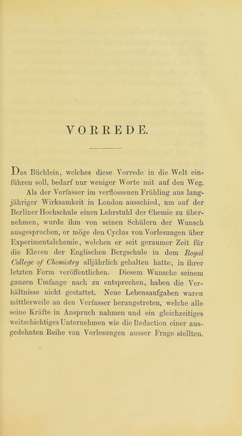 Das Büchlein, welches diese Vorrede in die Welt ein- führen soll, bedarf nur weniger Worte mit auf den Weg. Als der Verfasser im verflossenen Frühling aus lang- jähriger Wirksamkeit in London ausschied, um auf der Berliner Hochschule einen Lehrstuhl der Chemie zu über- nehmen, wurde ihm von seinen Schülern der Wunsch ausgesprochen, er möge den Cyclus von Vorlesungen über Experimentalchemie, welchen er seit geraumer Zeit für die Eleven der Englischen Bergschule in dem Royal College of Chemistry alljährlich gehalten hatte, in ihrer letzten Form verölfentlichen. Diesem Wunsche seinem ganzen Umfange nach zu entsprechen, haben die Ver- hältnisse nicht gestattet. Neue Lebensaufgaben waren mittlerweile an den Verfasser herangetreten, welche alle seine Kräfte in Anspruch nahmen und ein gleichzeitiges weitschichtiges Unternehmen wie die Redaction einer aus- gedehnten Leihe von Vorlesungen ausser Frage stellten.