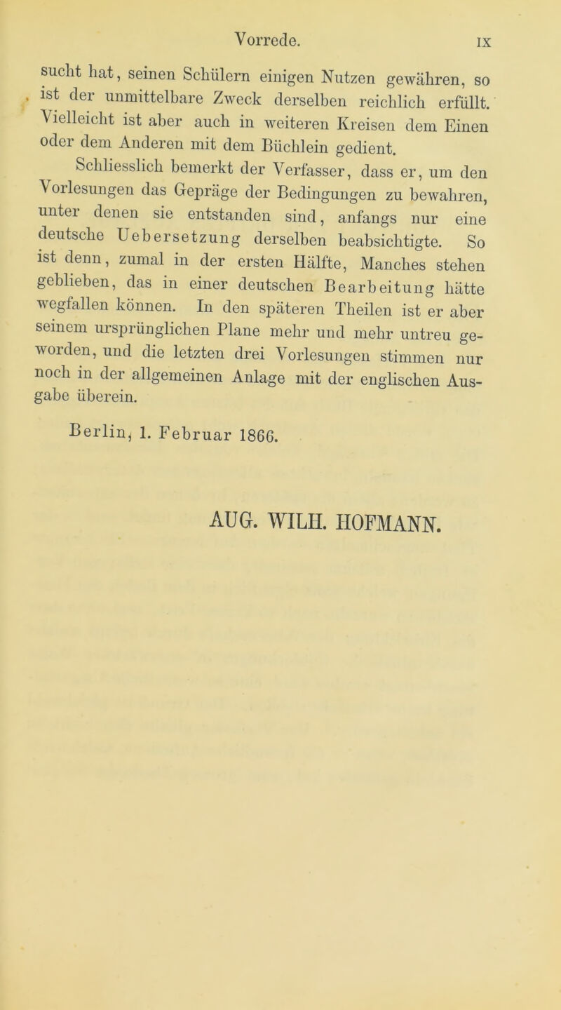 sucht hat, seinen Schülern einigen Nutzen gewähren, so ist der unmittelbare Zweck derselben reichlich erfüllt. Vielleicht ist aber auch in weiteren Kreisen dem Einen oder dem Anderen mit dem Büchlein gedient. Schliesslich bemerkt der Verfasser, dass er, um den Vorlesungen das Gepräge der Bedingungen zu bewahren, untei denen sie entstanden sind, anfangs nur eine deutsche Uebersetzuiig derselben beabsichtigte. So ist denn, zumal in der ersten Hälfte, Manches stehen geblieben, das in einer deutschen Bearbeitung hätte wegfallen können. In den späteren Theilen ist er aber seinem ursprünglichen Plane mehr und mehr untreu ge- worden, und die letzten drei Vorlesungen stimmen nur noch in der allgemeinen Anlage mit der englischen Aus- gabe überein. Berlin^ 1. Februar 1866. AUG. WILH. IIOFMANN.