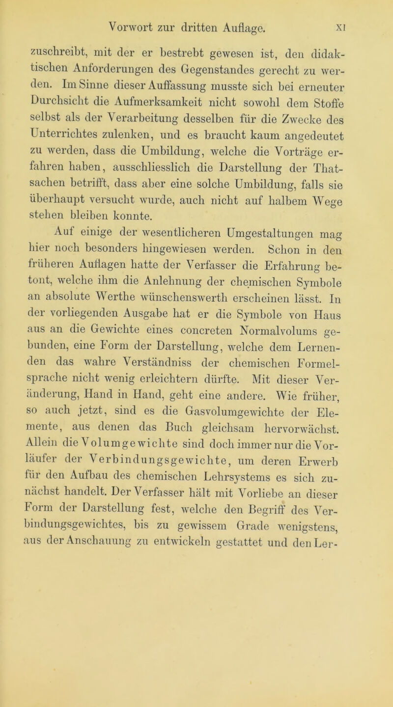 zuschreibt, mit der er bestrebt gewesen ist, den didak- tischen Anforderungen des Gegenstandes gereclit zu wer- den. Im Sinne dieser Auffassung musste sich bei erneuter Durchsicht die Aufmerksamkeit nicht sowohl dem Stoffe selbst als der Verarbeitung desselben für die Zwecke des Unterrichtes zulenken, und es braucht kaum angedeutet zu werden, dass die Umbildung, welche die Vorträge er- fahren haben, ausschliesslich die Darstellung der That- sachen betrifft, dass aber eine solche Umbildung, falls sie überhaupt versucht wurde, auch nicht auf halbem Wege stehen bleiben konnte. Auf einige der wesentlicheren Umgestaltungen mag hier noch besonders hingewiesen werden. Schon in den früheren Auflagen hatte der Verfasser die Erfahrung be- tont, welche ihm die Anlehnung der chemischen Symbole an absolute Werthe wünschenswerth erscheinen lässt. In der vorliegenden Ausgabe hat er die Symbole von Haus aus an die Gewichte eines concreten Normalvolums ge- bunden, eine lorm der Darstellung, welche dem Lernen- den das wahre Verständniss der chemischen Formel- sprache nicht wenig erleichtern dürfte. Mit dieser Ver- änderung, Hand in Hand, geht eine andere. Wie früher, so auch jetzt, sind es die Gasvolumgewichte der Ele- mente, aus denen das Buch gleichsam hervorwächst. Allein die \ olumge wichte sind doch immer nur die Vor- läufer der Verbindungsgewichte, um deren Erwerb für den Aufbau des chemischen Lehrsystems es sich zu- nächst handelt. Der Verfasser hält mit Vorliebe an dieser Form der Darstellung fest, welche den Begriff des Ver- bindungsgewichtes, bis zu gewissem Grade wenigstens, aus der Anschauung zu entwickeln gestattet und deiiLer-