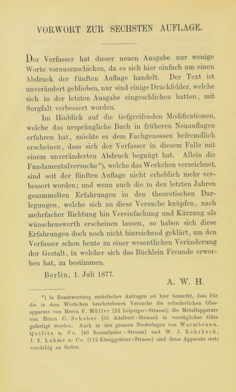 Der Verfasser hat dieser neuen Ausgabe nur wenige Worte vorauszuscliicken, da es sich hier einfach um einen Abdruck der fünften Auflage handelt. Der Text ist unverändert gelllieben, nur sind einige Druckfehler, welche sich in der letzten Ausgabe ein geschlichen hatten, mit Sorgfalt verbessert worden. Im Hinblick auf die tiefgreifenden Modificationen, welche das ursprüngliche Buch in früheren Neuauflagen erfahren hat, möchte es dem Fachgenossen befremdlich erscheinen, dass sich der Verfasser in diesem Falle mit einem unveränderten Abdruck begnügt hat. Allein die Fundamentalversuche*), welche das Werkchen verzeichnet, sind seit der fünften Auflage nicht erheblich mehr ver- bessert worden; und wenn auch die in den letzten Jahren gesammelten Erfahrungen in den theoretischen Dar- legungen, welche sich an diese Versuche knüpfen, nach mehrfacher Richtung liin Vereinfachung und Kürzung als wünschenswerth erscheinen lassen, so haben sich diese Erfahrungen doch noch nicht hinreichend geklärt, um den Verfasser schon heute zu einer wesentlichen Veränderung der Gestalt, in welcher sich das Büchlein Freunde erwor- ben hat, zu bestimmen. Berlin, 1. Juli 1877. A. W. H. *) In Beantwortung mehrfacher Anfragen sei hier bemerkt, dass für die in dem Werkchen beschriebenen Versuche die erforderlichen Glas- apparate von Herrn F. Müller (22 Leipziger-Strasse), die Metallapparate von Herrn C. Schober (35 Adalbert - Strasse) in vorzüglicher Güte gefertigt werden. Auch in den grossen Niederlagen von Warmbrunn, Quilitz u. Co. (40 Rosenthaler - Strasse) und W. J. Rohrbeck, .1. F. Luhme u. Co. (112 Königgrätzer-Strasse) sind diese Apparate stets vorriithig zu finden.