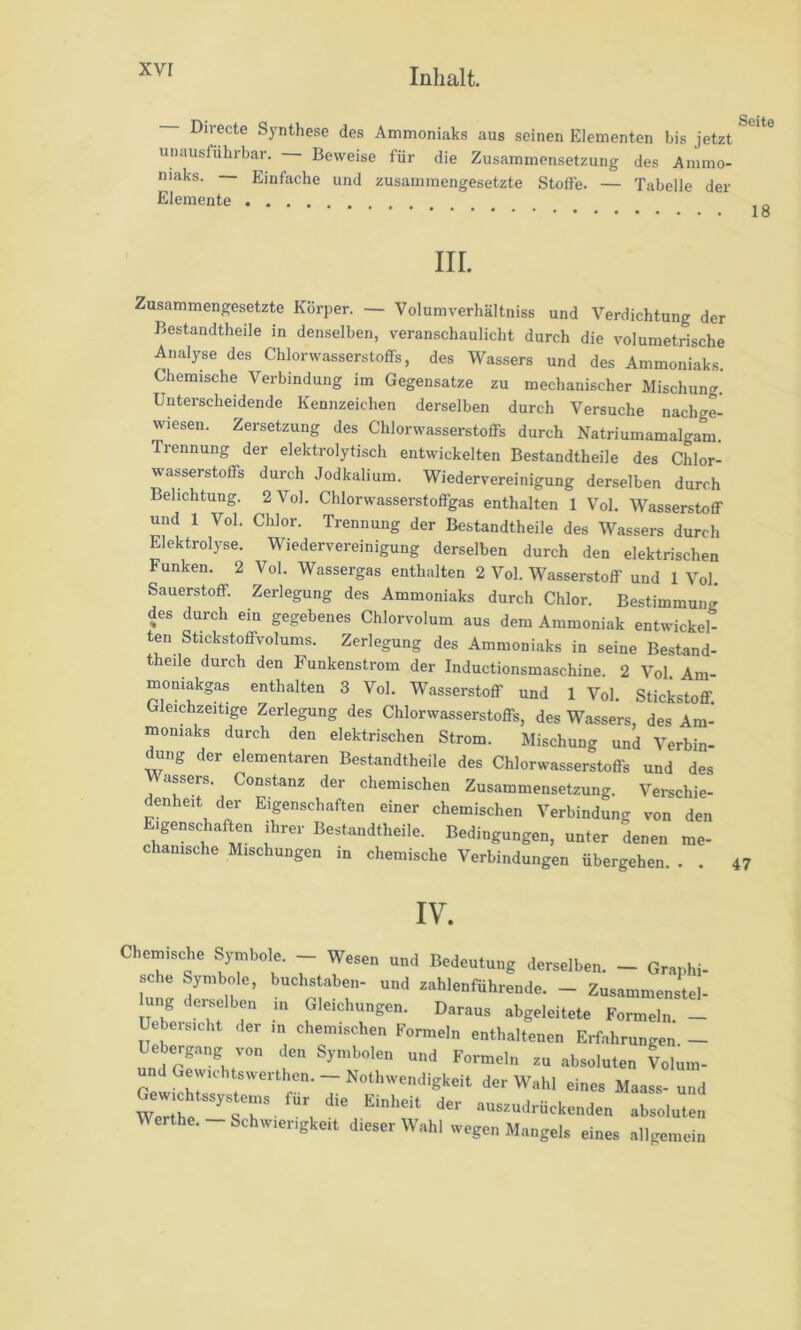 xvr Directe Synthese des Ammoniaks aus seinen Elementen bis jetzt unausführbar. Beweise für die Zusammensetzung des Ammo- niaks. Einfache und zusammengesetzte Stoffe. — Tabelle der Elemente , „ III. Zusammengesetzte Körper. — Volumverhältniss und Verdichtung der Bestandtheile in denselben, veranschaulicht durch die volumetrische Analyse des Chlorwasserstoffs, des Wassers und des Ammoniaks. Chemische Verbindung im Gegensätze zu mechanischer Mischun^r. Unterscheidende Kennzeichen derselben durch Versuche nachge- wiesen. Zersetzung des Chlorwasserstoffs durch Natriumamalgam. Trennung der elektrolytisch entwickelten Bestandtheile des Chlor- wasserstoffs durch Jodkalium. Wiedervereinigung derselben durch Belichtung. 2 Vol. Chlorwasserstoffgas enthalten 1 Vol. Wasserstoff und 1 Vol. Chlor. Trennung der Bestandtheile des Wassers durch Elektrolyse. Wiedervereinigung derselben durch den elektrischen Funken. 2 Vol. Wassergas enthalten 2 Vol. Wasserstoff und 1 Vol. Sauerstoff. Zerlegung des Ammoniaks durch Chlor. Bestimmung des durch ein gegebenes Chlorvolum aus dem Ammoniak entwickel- ten Stickstoffvolums. Zerlegung des Ammoniaks in seine Bestand- t eile durch den Funkenstrom der Inductionsmaschine. 2 Vol. Am- moniakgas enthalten 3 Vol. Wasserstoff und 1 Vol. Stickstoff. Gleichzeitige Zerlegung des Chlorwasserstoffs, des Wassers, des Am- moniaks durch den elektrischen Strom. Mischung und Verbin- ^ng der elementaren Bestandtheile des Chlorwasserstoffs und des Wassers. Constanz der chemischen Zusammensetzung. Verschie- denheit der Eigenschaften einer chemischen Verbindung von den Eigenschaften ihrer Bestandtheile. Bedingungen, unter denen me- chanische Mischungen in chemische Verbindungen übergehen. . . 47 IV. Chemische Symbole. - Wesen und Bedeutung derselben. - Graphi- sche Symbole, buchstaben- und zahlenführende. - Zusammenstel- ung dei^elben ui Gleichungen. Daraus abgeleitete Formeln - Uebersicht der in chemischen Formeln enthaltenen Erfahrungen - Uebergang von d^en Symbolen und Formeln zu absoluten Volum- d Gewichtswerthen. — Nothwendigkeit der Wahl eines Maass- und Gewichtssystc^ Einheit der auszudrückenden absoluten Werthe.-Schwierigkeit dieser Wahl wegen Mangels eines allgemein