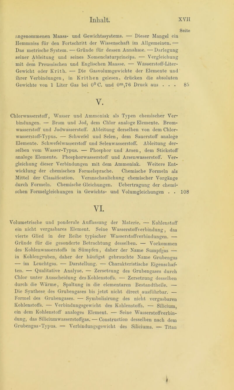 Seite angenommenen Maass- und Gewichtssystems. — Dieser Mangel ein Hemmniss für den Fortschritt der Wissenschaft im Allgemeinen. — Das metrische System. — Gründe für dessen Annahme. — Darlegung seiner Ableitung und seines Nomenclaturprincips. — Vergleichung mit dem Preussischen und Englischen Maasse. — WasserstolF-Liter- Gewicht oder Krith. — Die Gasvolumgewichte der Elemente und ihrer Verbindungen, in Krithen gelesen, drücken die absoluten Gewichte von 1 Liter Gas hei 0® C. und 0“,76 Druck aus ... 8.ö V. Chlorwasserstoff, Wasser und Ammoniak als Typen chemischer Ver- bindungen. — Brom und Jod, dem Chlor analoge Elemente. Brom- wasserstoff und Jodwasserstoff. Ableitung derselben von dem Chlor- wasserstoff-Typus. — Schwefe] und Selen, dem Sauerstoff analoge Elemente. Schwefelwasserstoff und Selenwasserstoff. Ableitung der- selben vom Wasser-Typus. — Phosphor und Arsen, dem Stickstoff analoge Elemente. Phosphorwasserstoff und Arsenwasserstoff. Ver- gleichung dieser Verbindungen mit dem Ammoniak. Weitere Ent- wicklung der chemischen Formelsprache. Chemische Formeln als Mittel der Classification. Veranschaulichung chemischer Vorgänge durch Formeln. Chemische Gleichungen, üebertragung der chemi- schen Formelgleichungen in Gewichts- und Volumgleichungen . . 108 VI. Volumetrische und ponderale Auffassung der Materie. — Kohlenstoff ein nicht vergasbares Element. Seine Wasserstoffverbindung, das vierte Glied in der Reihe typischer Wasserstoffverbindungen. — Gründe für die gesonderte Betrachtung desselben. — Vorkommen des Kohlenwasserstoffs in Sümpfen, daher der Name Sumpfgas — in Kohlengruben, daher der häufigst gebrauchte Name Grubengas — im Leuchtgas. — Darstellung. — Charakteristische Eigenschaf- ten. — Qualitative Analyse. — Zersetzung des Grubengases durch Chlor unter Ausscheidung des Kohlenstoffs. — Zersetzung desselben durch die Wärme, Spaltung in die elementaren Bestandtheile. — Die Synthese des Grubengases bis jetzt nicht direct ausführbar. — Formel des Grubengases. — Symbolisirung des nicht vergasbaren Kohlenstoffs. — Verbindungsgewicht des Kohlenstoffs. — Silicium, ein dem Kohlenstoff analoges Element. — Seine Wasserstoffverbin- dung, das Siliciumwasserstoffgas. — Construction desselben nach dem Grubengas-Typus. — Verbindungsgewicht des Siliciums. — Titan