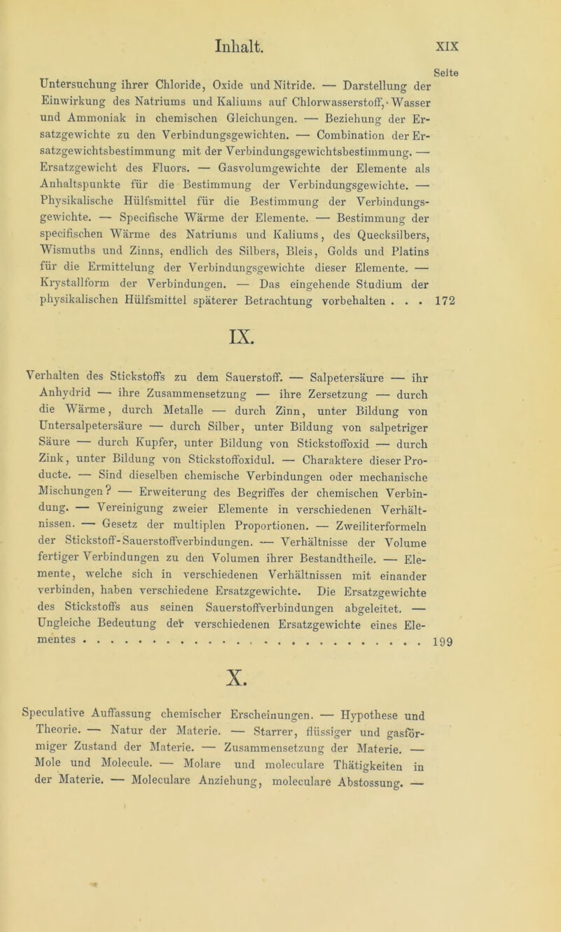 Seite Untersuchung ihrer Chloride, Oxide und Nitride. — Darstellung der Einwirkung des Natriums und Kaliums auf Chlorwasserstoff,'Wasser und Ammoniak in chemischen Gleichungen. — Beziehung der Er- satzgewichte zu den Verbindungsgewichten. — Combination der Er- satzgewichtsbestimmung mit der Verbindungsgewichtsbestimmung. — Ersatzgewicht des Fluors. — Gasvolumgewichte der Elemente als Anhaltspunkte für die Bestimmung der Verbindungsgewichte. — Physikalische Hülfsmittel für die Bestimmung der Verbindungs- gewichte. — Specifische Wärme der Elemente. — Bestimmung der specifischen Wärme des Natriums und Kaliums, des Quecksilbers, Wismuths und Zinns, endlich des Silbers, Bleis, Golds und Platins für die Ermittelung der Verbindungsgewichte dieser Elemente. — Krystallform der Verbindungen. — Das eingehende Studium der physikalischen Hülfsmittel späterer Betrachtung Vorbehalten ... 172 IX. Verhalten des Stickstoffs zu dem Sauerstoff. — Salpetersäure — ihr Anhydrid — ihre Zusammensetzung — ihre Zersetzung — durch die 'Wärme, durch Metalle — durch Zinn, unter Bildung von Untersalpetersäure — durch Silber, unter Bildung von salpetriger Säure — durch Kupfer, unter Bildung von Stickstoffoxid — durch Zink, unter Bildung von Stickstoffoxidul. — Charaktere dieser Pro- ducte. Sind dieselben chemische Verbindungen oder mechanische Mischungen? — Erweiterung des Begriffes der chemischen Verbin- dung. — Vereinigung zweier Elemente in verschiedenen Verhält- nissen. — Gesetz der multiplen Proportionen. — Zweiliterformeln der Stickstoff-Sauerstoffverbindungen. — Verhältnisse der Volume fertiger Verbindungen zu den Volumen ihrer Bestandtheile. — Ele- mente, welche sich in verschiedenen Verhältnissen mit einander verbinden, haben verschiedene Ersatzgewichte. Die Ersatzgewichte des Stickstoffs aus seinen Sauerstoffverbindungen abgeleitet. — Ungleiche Bedeutung deh verschiedenen Ersatzgewichte eines Ele- mentes X. Speculative Auffassung chemischer Erscheinungen. — Hypothese und Theorie. — Natur der Materie. — Starrer, flüssiger und gasför- miger Zustand der Materie. — Zusammensetzung der Materie. — Mole und Molecule. — Molare und moleculare Thätigkeiten in der Materie. — Moleculare Anziehung, moleculare Abstossung.