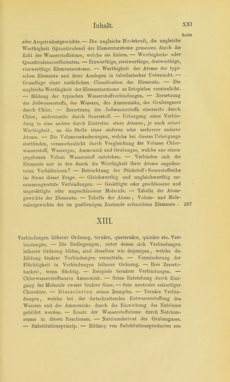 Seite oder Aequivalentgewichte.— Die ungleiche Bindekrait, die ungleiche Werthigkeit (Quantivalenz) der Elementaratome gemessen durcli die Zahl der Wasserstoffatome, welche sie fixiren,— Werthigkeits- oder Quantivalenzcoefticienten. — Kinwerthige, zweiwerthige, dreiwerthige, vierwerthige Elementaratome. — Werthigkeit der Atome der typi- schen Elemente und ihrer Analogen in tabellarischer Uebersicht.— Grundlage einer natürlichen Classification der Elemente. — Die ungleiche Werthigkeit der Elementaratome an Beispielen versinnlicht. — Bildung der typischen Wasserstoffverbindungen. — Zersetzung des Jodwasserstoffs, des Wassers, des Ammoniaks, des Grubengases durch Chlor. — Zersetzung des Jodwasserstoffs einerseits durch Chlor, andererseits durch Sauerstoff'. — Uebergang einer Verbin- dung in eine andere durch Eintreten eines Atomes, je nach seiner Werthio-keit, an die Stelle eines anderen oder mehrerer anderer Atome. — Die Volumveränderungen, welche bei diesem Uebergange stattfinden, veranschaulicht durch Vergleichung der Volume Chlor- wasserstoff', Wassergas, Ammoniak und Grubengas, welche aus einem gegebenen Volum Wasserstoff’ entstehen. — Verbinden sich die Elemente nur in den durch die Werthigkeit ihrer Atome angedeu- teten Verhältnissen? — Betrachtung der Stickstoff'-Sauerstofi'reihe im Sinne dieser Frage. — Gleichwerthig und ungleichwerthig zu- sammengesetzte Verbindungen. — Gesättigte oder geschlossene und ungesättigte oder ungeschlossene Molecule. — Tabelle der Atom- gewichte der Elemente. — Tabelle der Atom-, Volum- und Mole- culargewichte der im gasförmigen Zustande erforschten Elemente . 267 XIII. Verbindungen höherer Ordnung, ternäre, quaternäre, quinäre etc. Ver- bindungen. — Die Bedingungen, unter denen sich Verbindungen höherer Ordnung bilden, sind dieselben wie diejenigen, welche die Bildung binäi’er Verbindungen vermitteln. — Verminderung der Flüchtigkeit in Verbindungen höherer Ordnung. — Ihre Zersetz- barkeit , wenn flüchtig. — Bei.spiele ternärer Verbindungen. — Chlorwasserstoffsaures Ammoniak. — Seine Entstehung durch Eini- gung der Molecule zweier binärer Gase. — Sein neutraler salzartiger Charakter. — Dissociation seines Dampfes. — Ternäre Verbin- dungen, welche bei der fortschreitenden Entwasserstoffung des Wassers und des Ammoniaks durch die Einwii'kung des Natriums gebildet werden. — Ersatz der Wasserstoff'atome durch Natrium- atome in diesen Reactionen. — Natriumderivat des Grubengases. — Substitutionsprincip. — Bildung von Substitutionsproducten aus