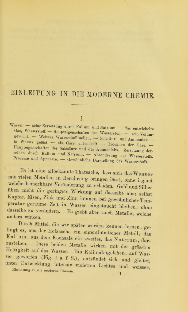 EINLEITUNG IN DIE MODERNE CHEMIE. I. Wasser - seine Zersetzung durch Kalium und Natrium - das entwickelte Gas, Wasserstoff. — Haupteigenschaften des Wasserstoffs — sein Volum- gewmht. - Weitere Wasserstoffquellen. - Salzsäure und Ammoniak— m Wasser gelost — als Gase entwickelt. — Trocknen der Gase. — aupteigenschaften der Salzsäure und des Ammoniaks. Zersetzun<r der- selben durd. Kalium und Natrium. - Absonderung des Wasse^toffs. rocesse und Apparate. — Gewöhnliche Darstellung des Wasserstoffs. Es ist eine allbekannte Thatsache, dass sich das Wasser mit vielen Metallen in Berührung bringen lässt, ohne irgend welche bemerkbare Veränderung zu erleiden. Gold und Silber üben nicht die geringste Wirkung auf dasselbe aus; selbst Kupfer, Eisen, Zink und Zinn können bei gewöhnlicher Tem- peratur geraume Zeit in Wasser eingetaucht bleiben, ohne dasselbe zu verändern. Es giebt aber auch Metalle, welche anders wirken. Durch Mittel, die wir später werden kennen lernen, ge- lingt es, aus der Holzasche ein eigenthüniliches Metall, das Kalium, aus dem Kochsalz ein zweites, das Natrium, dar- zustellen. Diese beiden Metalle wirken mit der grössten Heftigkeit auf das Wasser. Ein Kaliumkügelchen, auf Was- ser geworfen (Fig. 1 a. f. S.), entzündet sich und gleitet unter Entwicklung Intensiv violetten Lichtes und weisser’ Umleitung in die moderne Cliemie. ^ ’