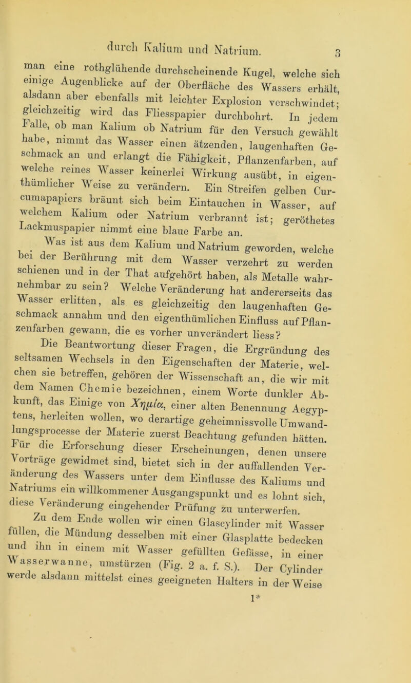 fluicli rCiiliiini unrl Natrium. man eine rothglüliende durd,scheinende Kugel, welche sich einige Augenblicke auf der Oberfläche des Wassers erhält a sdann aber ebenfalls mit leichter Explosion verschwindet: geichzeitig wird das Fliesspapier durchbohrt. In jedem balle, ob man Kalium ob Natrium für den Versuch gewählt la e, nimmt das Wasser einen ätzenden, laugenhaften Ge- schmack an und erlangt die Fähigkeit, Pflanzenfarben, auf welche reines Wasser keinerlei Wirkung ausübt, in eigen- humhcher Weise zu verändern. Ein Streifen gelben Cur- cumapapiers bräunt sich beim Eintauchen in Wasser, auf welchem Kalium oder Natrium verbrannt ist; geröthetes Eackmuspapier nimmt eine blaue Farbe an. Was ist aus dem Kalium und Natrium geworden, welche bei der Berührung mit dem Wasser verzehrt zu werden schienen und in der That aufgehört haben, als Metalle wahr- nehmbar zn sein? Welche Veränderung hat andererseits das Wasser erlitten, als es gleichzeitig den laugenhaften Ge- schmack annahm und den eigenthümlichen Einfluss auf Pflan- zenfarben gewann, die es vorher unverändert Hess? Die Beantwortung dieser Fragen, die Ergründung des seltsamen V/echsels in den Eigenschaften der Materie, wel- chen sie betreffen, gehören der Wissenschaft an, die wir mit dem Namen Chemie bezeichnen, einem Worte dunkler Ab- kunft das Einige von einer alten Benennung Aegyp- ens, herleiten wollen, wo derartige geheimnissvolle Umwand- hingsprocesse der Materie zuerst Beachtung gefunden hätten, bur die Erforschung dieser Erscheinungen, denen unsere Vorträge gewidmet sind, bietet sich in der auffallenden Ver- änderung des Wassers unter dem Einflüsse des Kaliums und A atriums ein willkommener Ausgangspunkt und es lohnt sich diese Veränderung eingehender Prüfung zu unterwerfen. r-ii wir einen Glascylinder mit Wasser fuUeii die Munduiig desselben mit einer Glasplatte bedecken und ihn 111 einem mit Wasser gefüllten Gefässe, in einer VVasserwanne, uimstürzen (Fig. 2 a. f. S.). Der Cylinder werde alsdann mittelst eines geeigneten Halters in der Weise 1*