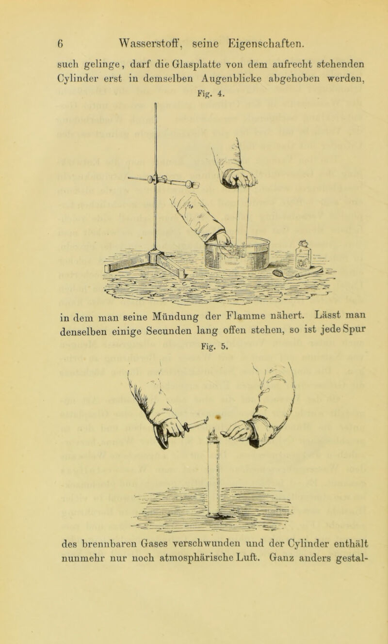 such gelinge, darf die Glasplatte von dem aufrecht stehenden Cylinder erst in demselben Augenblicke abgehoben werden, Fig. 4. in dem man seine Mündung der Flamme nähert. Lässt man denselben einige Secunden lang offen stehen, so ist jede Spur Fig. 5. des brennbaren Gases verschwunden und der Cylinder enthält nunmehr nur noch atmosphärische Luft. Ganz anders gestal-