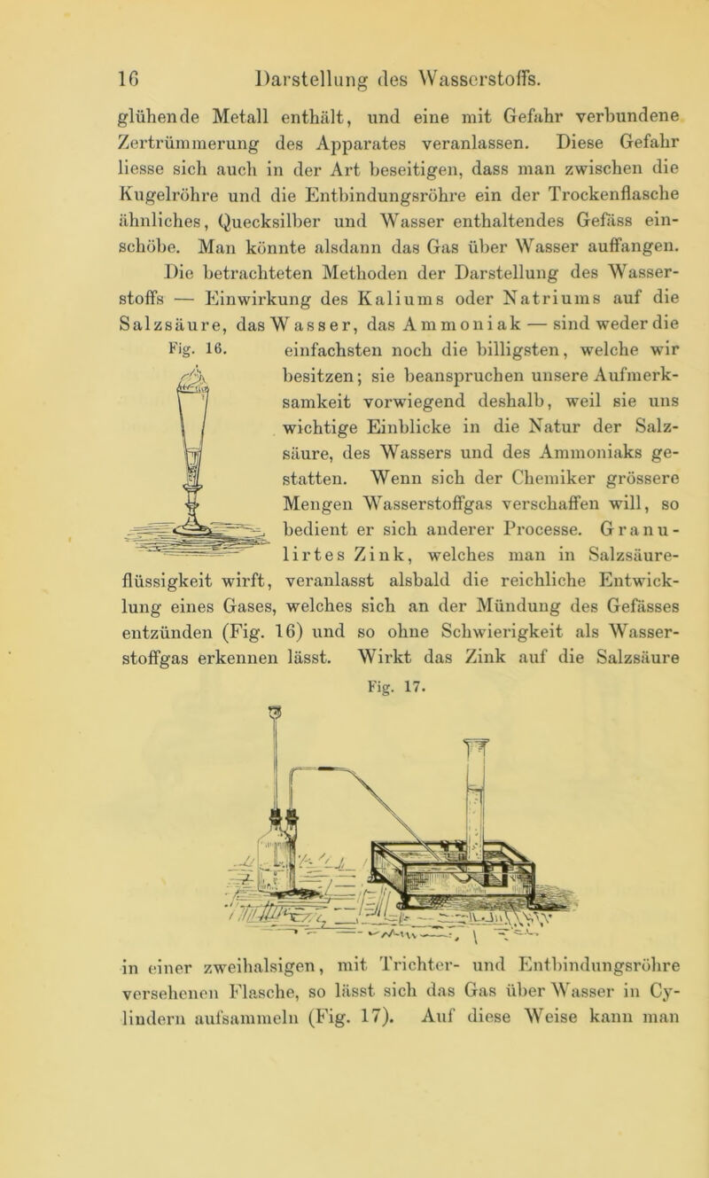 IC Darstellung des Wasserstoffs. glühende Metall enthält, und eine mit Gefahr verbundene Zertrümmerung des Apparates veranlassen. Diese Gefahr Hesse sich auch in der Art beseitigen, dass man zwischen die Kugelröhre und die Entbindungsröhre ein der Trockenflasche ähnliches, Quecksilber und Wasser enthaltendes Gefäss ein- schöbe. Man könnte alsdann das Gas über Wasser auflfangen. Die betrachteten Methoden der Darstellung des Wasser- stoffs — Einwirkung des Kaliums oder Natriums auf die Salzsäure, das Wasser, das Ammoniak — sind weder die Fig. 16. einfachsten noch die billigsten, welche wir besitzen; sie beanspruchen unsere Aufmerk- samkeit vorwiegend deshalb, weil sie uns wichtige Einblicke in die Natur der Salz- säure, des Wassers und des Ammoniaks ge- statten. Wenn sich der Chemiker grössere Mengen Wasserstoffgas verschaffen will, so bedient er sich anderer Processe. G r a n u - lirtes Zink, welches man in Salzsäure- flüssigkeit wirft, veranlasst alsbald die reichliche Entwick- lung eines Gases, welches sich an der Mündung des Gefässes entzünden (Fig. 16) und so ohne Schwierigkeit als Wasser- stoffgas erkennen lässt. Wirkt das Zink auf die Salzsäure Fig. 17. .'ri?- I». r fl / in einer zweihalsigen, mit Trichter- und Enthindungsröhre versehenen Flasche, so lässt sich das Gas über Wasser in Cy- liudern aiifsammeln (Fig. 17). Auf diese Weise kann man