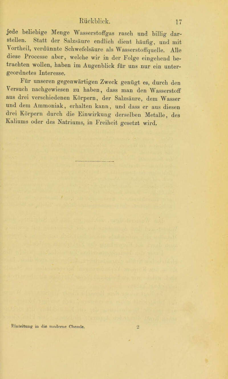 jede beliebige Menge Wasserstoffgas rasch und billig dar- stellen. Statt der Salzsäure endlich dient häufig, und mit Vortheil, verdünnte Schwefelsäure als Wasserstoftquelle. Alle diese Processe aber, welche wir in der Folge eingehend be- trachten wollen, haben im Augenblick für uns nur ein unter- geordnetes Interesse. Für unseren gegenwärtigen Zweck genügt es, durch den Versuch nachgewiesen zu haben, dass man den Wasserstoff aus drei verschiedenen Körpern, der Salzsäure, dem Wasser und dem Ammoniak, erhalten kann, iind dass er aus diesen drei Körpern durch die Einwirkung derselben Metalle, des Kaliums oder des Natriums, in Freiheit gesetzt wird. Flinleitiing in die nind(>nip Chemie. o