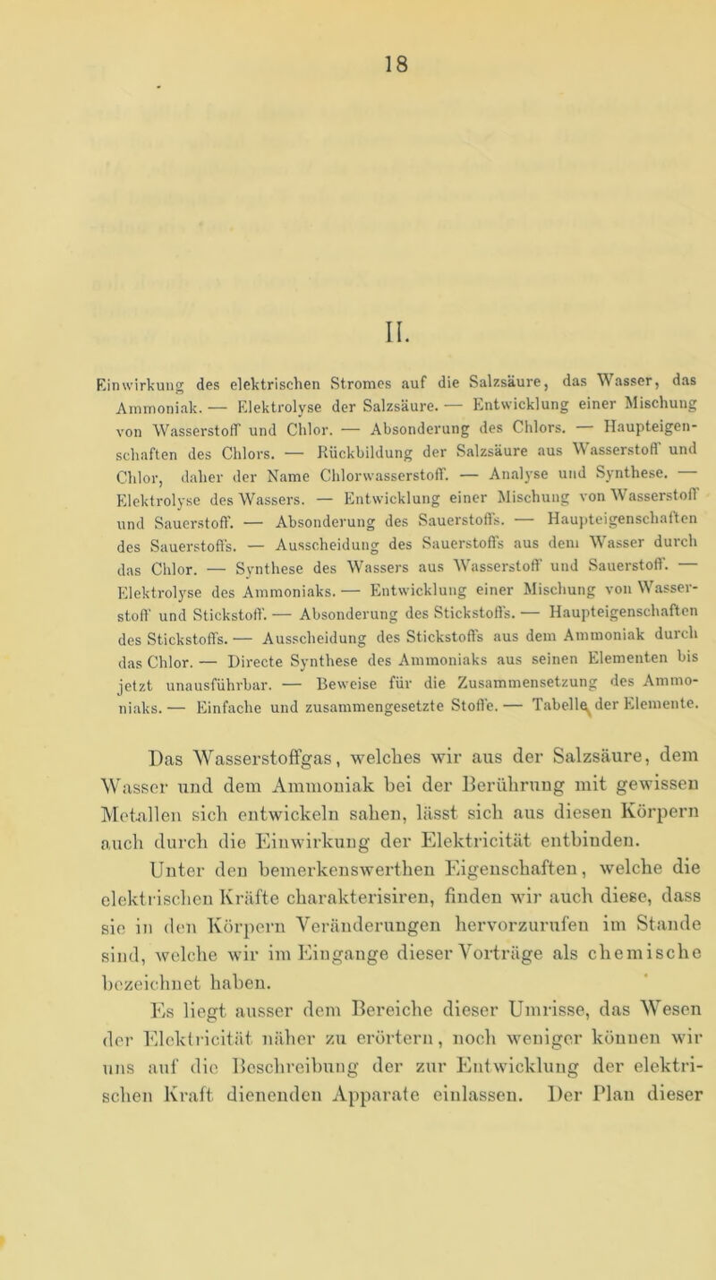 II. KinWirkung des elektrischen Stromes auf die Salzsäure, das Wasser, das Ammoniak. — Elektrolyse der Salzsäure. — Entwicklung einer Mischung von Wasserstotr und Chlor. — Absonderung des Chlors. Haupteigen- schaften des Chlors. — Rückbildung der Salzsäure aus Wasserstofl' und Chlor, daher der Name Chlorwasserstoff. — An.alyse und Synthese. Elektrolyse des Wassers. — Entwicklung einer Mischung von Wasserstoff und Sauerstoff. — Absonderung des Sauerstofis. — Hauj)teigenschatten des Sauerstoffs. — Ausscheidung des Sauerstoffs aus dem Wasser durch das Chlor. — Synthese des Wassers aus Wasserstoff und Sauerstoff. — Elektrolyse des Ammoniaks. — Entwicklung einer Mischung von W.asser- stoff und Stickstoff. — Absonderung des Stickstoffs. — Haupteigenschaften des Stickstoffs. — Ausscheidung des Stickstoffs aus dem Ammoniak durch das Chlor. — Directe Synthese des Ammoniaks aus seinen Elementen bis jetzt unausführbar. — Beweise für die Zusammensetzung des Ammo- niaks.— Einfache und zusammengesetzte Stoffe.— Tabell^ der Elemente. Das Wasserstoffgas, welches wir aus der Salzsäure, dem W asser und dem Ammouiak bei der Berührung mit gewissen Metallen sich entwickeln sahen, lässt sich aus diesen Körpern auch durch die Einwirkung der Elektricität entbinden. Unter den bemerkenswerthen Eigenschaften, welche die elektrischen Kräfte charakterisiren, finden wir auch diese, dass sie in den Körpern Veränderungen hervorzurufen im Stande sind, welche wir im Eingänge dieser Vorträge als chemische bezeichnet haben. Es liegt ausser dem Bereiche dieser Umrisse, das Wesen der Elektricität näher zu erörtern, noch weniger können wir uns auf die Beschreibung der zur Entwicklung der elektri- schen Kraft dienenden Apparate einlassen. Der Plan dieser