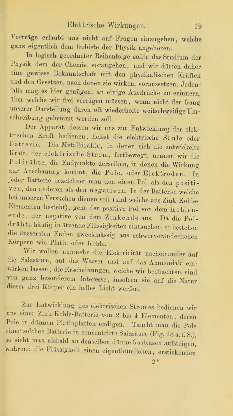 Vorträge ei'laubt uns nicht auf Fragen einzugehen, welche ganz eigentlich dem Gebiete der Physik angehöreu. In logisch geordneter Reihenfolge sollte das Studinin der Physik dem der Chemie vorangehen, und wir dürfen daher eine gewisse Bekanntschaft mit den physikalischen Kräften und den Gesetzen, nach denen sie wirken, voraussetzen. Jeden- lalls mag es hier genügen, an einige Ausdrücke zu erinnern, über welche wir frei verfügen müssen, wenn nicht der Gang unseier Darstellung durch oft wiedei'holte weitschweifige Um- schreibung gehemmt werden soll. Der Apparat, dessen wir uns zur Entwicklung der elek- trischen Kraft bedienen, heisst die elektrische Säule oder l>atterie. Die Metalldrähte, in denen sich die entwickelte Krait, der elektrische Strom, fortbewegt, nennen wir die Poldrähte, die Endpunkte derselben, in denen die Wirkung zur Anschauung kommt, die Pole, oder Elektroden. In jeder Batterie bezeichnet man den einen Pol als den positi- ven, den anderen als den negativen. In der Batterie, welche bei unseren Versuchen dienen soll (und welche aus Ziuk-Kohle- Elementen besteht), geht der positive Pol von dem Kohlen- ende, der negative von dem Zinkende aus. Da die Pol- drahte häufig in ätzende Flüssigkeiten eintauchen, so bestehen die äussersten Enden zweckmässig aus schwerveräuderlichen Körjieru wie Platin oder Kohle. Wir wollen nunmehr die Elektricität nacheinander auf die Salzsäure, auf das Wasser und auf das Ammoniak ein- wirken lassen ; die Erscheinungen, welche wir beobachten, sind von ganz besonderem Interesse, insofern sie auf die Natur dieser drei Köi'iier ein helles Ijicht werfen. Zui Entwicklung des elektrischen Stromes bedienen wir uns einer Zink-Kohle-Batterie von 2 bis 4 Elementen, deren Pole in dünnen Platinplatten endigen. Taucht mau die Pole einer solchen Batterie in concentrirte Salzsäure (Fig. 18 a. f.S.), so sieht man alsbald an denselben dünne Gasblasen aufsteigen, während die Ilüssigkeit einen eigenthümlicheu, erstickenden