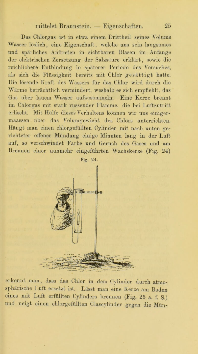 Das Chlorgas ist in etwa einem Drittheil seines Volums Wasser löslich, eine Eigenschaft, welche uns sein langsames und spärliches Auftreten in sichtbaren Blasen im Anfänge der elektrischen Zersetzung der Salzsäure ei’klärt, sowie die reichlichere Entbindung in späterer Periode des Versuches, als sich die Flüssigkeit bereits mit Chlor gesättigt hatte. Die lösende Kraft des Wassers für das Chlor wird durch die Wärme beträchtlich vermindert, weshalb es sich empfiehlt, das Gas über lauem Wasser aufzusammeln. Eine Kerze brennt im Chlorgas mit stark russender Flamme, die hei Luftzutritt erlischt. Mit Hülfe dieses Verhaltens können wir uns einigcr- maassen über das Volumgewicht des Chlors unterrichten. Hängt man einen chlorgefüllten Cylinder mit nach ixnten ge- richteter offener Mündung einige Minuten lang in der Luft auf, so verschwindet Farbe und Geruch des Gases und am Brennen einer nunmehr eingeführten Wachskerze (Eig. 24) Fig. 24. erkennt man, dass das Chlor in dem Cylinder durch atmo- sphärische Luft ersetzt ist. Lässt mau eine Kerze am Boden eines mit Luft erfüllten Cylinders brennen (Fig. 25 a. f. S.) und neigt einen chlorgefüllten Glascylinder gegen die Mün-