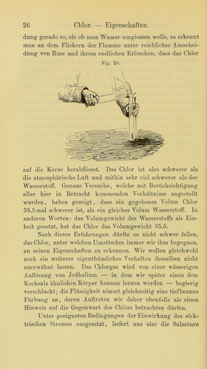 düng gerade so, als oh man Wasser uingiessen wolle, so erkennt man an dem Flickern der Flamme unter reichlicher Ausschei- dung von Russ und ihrem endlichen Erlöschen, dass das Chlor Fig. 25. auf die Kerze herabfliesst. Das Chlor ist also schwerer als die atmosphärische Luft und mithin sehr viel schwerer als der Wasserstoff. Genaue Versuche, welche mit Berücksichtigung aller hier in Betracht kommenden Verhältnisse angestellt wurden, haben gezeigt, dass ein gegebenes Volum Chlor 35,5 mal schwerer ist, als ein gleiches Volum Wasserstoff. In anderen Worten: das Volumgewicht des Wasserstoffs als Ein- heit gesetzt, hat das Chlor das Volumgewicht 35,5. Nach diesen Erfahrungen dürfte es nicht schwer fallen, das Chlor, unter welchen Umständen immer wir ihm begegnen, an seinen Eigenschaften zu erkennen. Wir wollen gleichwohl noch ein weiteres eigenthümliches Verhalten desselben nicht unerwähnt lassen. Das Chlorgas wird von einer wässerigen Auflösung von Jodkalium — in dem wir später einen dem Kochsalz ähnlichen Körper kennen lernen werden — begierig verschluckt; die Flüssigkeit nimmt gleichzeitig eine tiefbraune Färbung an, deren Auftreten wir daher ebenfalls als einen Hinweis auf die Gegenwart des Chlors betrachten dürfen. Unter geeigneten Bedingungen der Einwirkiing des elek- trischen Stromes ausgesetzt, liefert uns also die Salzsäure