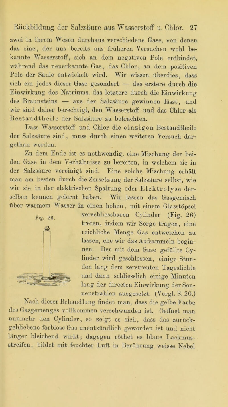 zwei in ihrem Wesen dm-chaus verschiedene Gase, von denen das eine, der uns bereits aus früheren Versuchen wohl be- kannte Wasserstoff, sich an dem negativen Pole entbindet, während das neuerkannte Gas, das Chlor, an dem positiven Pole der Säule entwickelt wird. Wir wissen überdies, dass sich ein jedes dieser Gase gesondert — das erstere durch die Einwirkung des Natriums, das letztere durch die Einwirkting des Braunsteins — aiis der Salzsäure gewinnen lässt, und wir sind daher berechtigt, den Wasserstoff und das Chlor als Bestandtheile der Salzsäure zu betrachten. Dass Wasserstoff und Chlor die einzigen Bestandtheile der Salzsäure sind, muss durch einen weitei’en Versuch dar- gethan werden. Zu dem Ende ist es nothwendig, eine Mischung der bei- den Gase in dem Verhältnisse zu bereiten, in welchem sie in der Salzsäure vereinigt sind. Eine solche Mischung erhält man am besten durch die Zersetzung der Salzsäure selbst, wie wir sie in der elektrischen Spaltung oder Elektrolyse der- selben kennen gelernt haben. Wir lassen das Gasgemisch über warmem Wasser in einen hohen, mit einem Glasstöpsel verschliessbaren Cylinder (Fig. 26) treten, indem wir Sorge tragen, eine reichliche Menge Gas entweichen zu lassen, ehe wir das Aufsammeln begin- nen. Der mit dem Gase gefüllte Cy- linder wird geschlossen, einige Stun- den lang dem zerstreuten Tageslichte und dann schliesslich einige Minuten lang der directen Einwirkung der Son- nenstrahlen ausgesetzt. (Vergl. S. 20.) Nach dieser Behandlung findet man, dass die gelbe Farbe des Gasgemenges vollkommen verschwunden ist. Oeffnet man nunmehr den Cylinder, so zeigt es sich, dass das zurück- gebliebene farblose Gas unentztindlich geworden ist und nicht länger bleichend wirkt; dagegen röthet es blaue Lackmus- streifen, bildet mit feuchter Luft in Berührung weisse Nebel