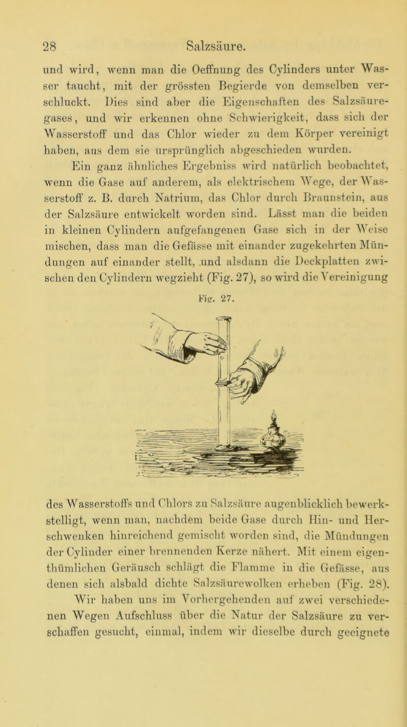 und wird, wenn man die Oelfnung des Cylinders unter Was- ser tauclit, mit der grössten Begierde von demselben ver- schluckt. Dies sind aber die Eigenschaften des Salzsäure- gases , und wir erkennen ohne Schwierigkeit, dass sich der Wasserstoff' und das Chlor wieder zu dem KörjDer vereinigt haben, aus dem sie ursprünglich abgeschieden wurden. Ein ganz ähnliches Ergebuiss vdrd natürlich beobachtet, wenn die Gase auf anderem, als elektrischem Wege, der Was- serstoff z. B. durch Natrium, das Chlor durch Braunstein, aus der Salzsäure entwickelt worden sind. Lässt man die beiden in kleinen Cyliudern aufgefangenen Gase sich in der Weise mischen, dass man die Gefässe mit einander zugekehrten Mün- dungen auf einander stellt, .und alsdann die Deckplatten zwi- schen den Cylindern wegzieht (Fig. 27), so wird die Vereinigung Vis. 27. des Wasserstoffs und Chlors zu Salzsäure augenblicklich bewerk- stelligt, wenn man, nachdem beide Gase diirch Hin- und Her- schwenken hinreichend gemischt worden sind, die Mündungen der Cylinder einer brennenden Kerze nähert. Mit einem eigen- thümlichen Geräusch schlägt die Flamme in die Gefässe, aus denen sich alsbald dichte Salzsäurewolken erheben (Fig. 28). Wir haben uns im Vorhergehenden auf zwei verschiede- nen Wegen Aufschluss über die Natur der Salzsäure zu ver- schaffen gesucht, einmal, indem wir dieselbe durch geeignete