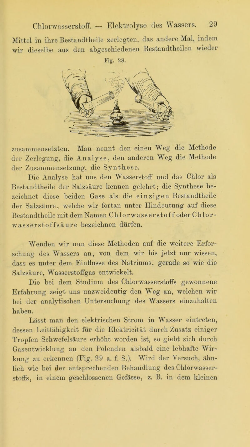 Mittel in ihre Bestandtheile zerlegten, das andere Mal, indem wir dieselbe aus den abgeschiedenen Bestandtheilen wieder Fig. 28. zusaminensetzten. Man nennt den einen Weg die Methode der Zerlegung, die Analyse, den anderen Weg die Methode der Zusammensetzung, die Synthese. Die Analyse hat uns den Wasserstoff und das Chlor als Bestandtheile der Salzsäure kennen gelehrt; die Synthese be- zeichnet diese beiden Gase als die einzigen Bestandtheile der Salzsäure, welche wir fortan unter Hindentung auf diese Bestandtheile mit demNamen Chlorwasserstoff oder Chlor- wasser stoffsäure bezeichnen dürfen. Wenden wir n\in diese Methoden auf die weitere Erfor- schung des Wassers an, von dem wir bis jetzt nur wissen, dass es unter dem Einflüsse des Natriums, gerade so wie die Salzsäure, Wasserstoffgas entwickelt. Die bei dem Studium des Chlorwasserstoffs gewonnene Erfahrung zeigt uns unzweideutig den Weg an, welchen wir bei der analytischen Untersuchung des Wassers einzuhalten haben. Lässt man den elektrischen Strom in Wasser eintreten, dessen Leitfähigkeit für die Elektricität durch Zusatz einiger Tropfen Schwefelsäure erhöht worden ist, so giebt sich durch Gasentwicklung an den l*olenden alsbald eine lebhafte Wir- kung zu erkennen (Fig. 29 a. f. S.). Wird der Yersuch, ähn- lich wie bei der entsprechenden Behandlung des Chlorwasser- stoffs, in einem geschlossenen Gefasse, z. B. in dem kleinen