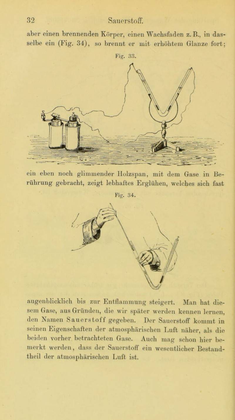 82 Sauerstoff. aber einen brennenden Körper, einen Wachsfaden z. R., in das- selbe ein (Fig. 34), so l)rennt er mit erhühteni Glanze fort; Fig. 3.3. ein eben noch glimmender llolzspan, mit dem Gase in Be- rührung gebracht, zeigt lebhaftes Erglühen, welches sich fast Fig. 34, augenblicklich bis zur Entflammung steigert. Man hat die- sem Gase, aus Gründen, die wir später werden kennen lernen, den Namen Sauerstoff gegeben. Der Sauerstoff kommt in seinen Eigenschaften der atmosphärischen Tmft näher, als die beiden vorher betrachteten Gase. Auch mag schon hier be- merkt werden, dass der Sauerstoff ein wesentlicher Bestand- theil der atmosphärischen Luft ist.