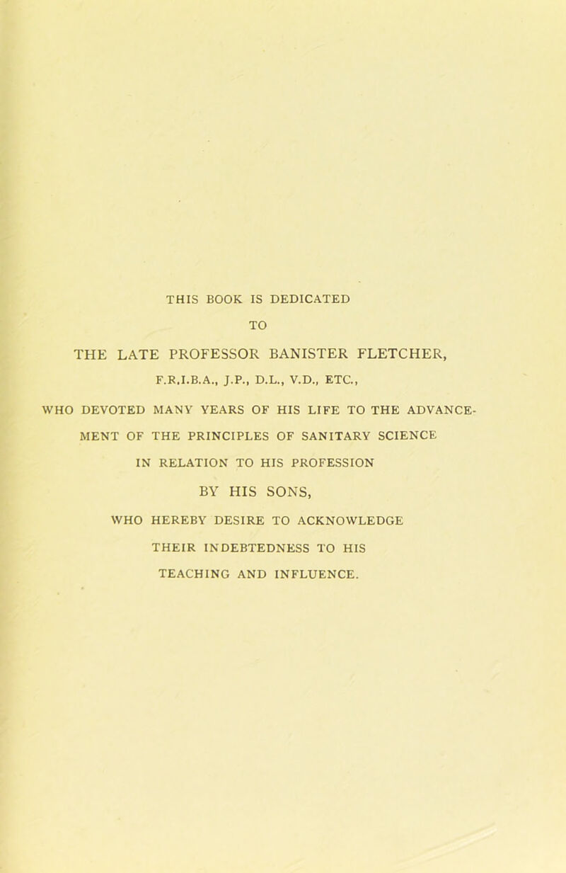 THIS BOOK IS DEDICATED TO THE LATE PROFESSOR BANISTER FLETCHER, F.R.I.B.A., J.P., D.L., V.D., ETC., WHO DEVOTED MANY YEARS OF HIS LIFE TO THE ADVANCE- MENT OF THE PRINCIPLES OF SANITARY SCIENCE IN RELATION TO HIS PROFESSION BY HIS SONS, WHO HEREBY DESIRE TO ACKNOWLEDGE THEIR INDEBTEDNESS TO HIS TEACHING AND INFLUENCE.