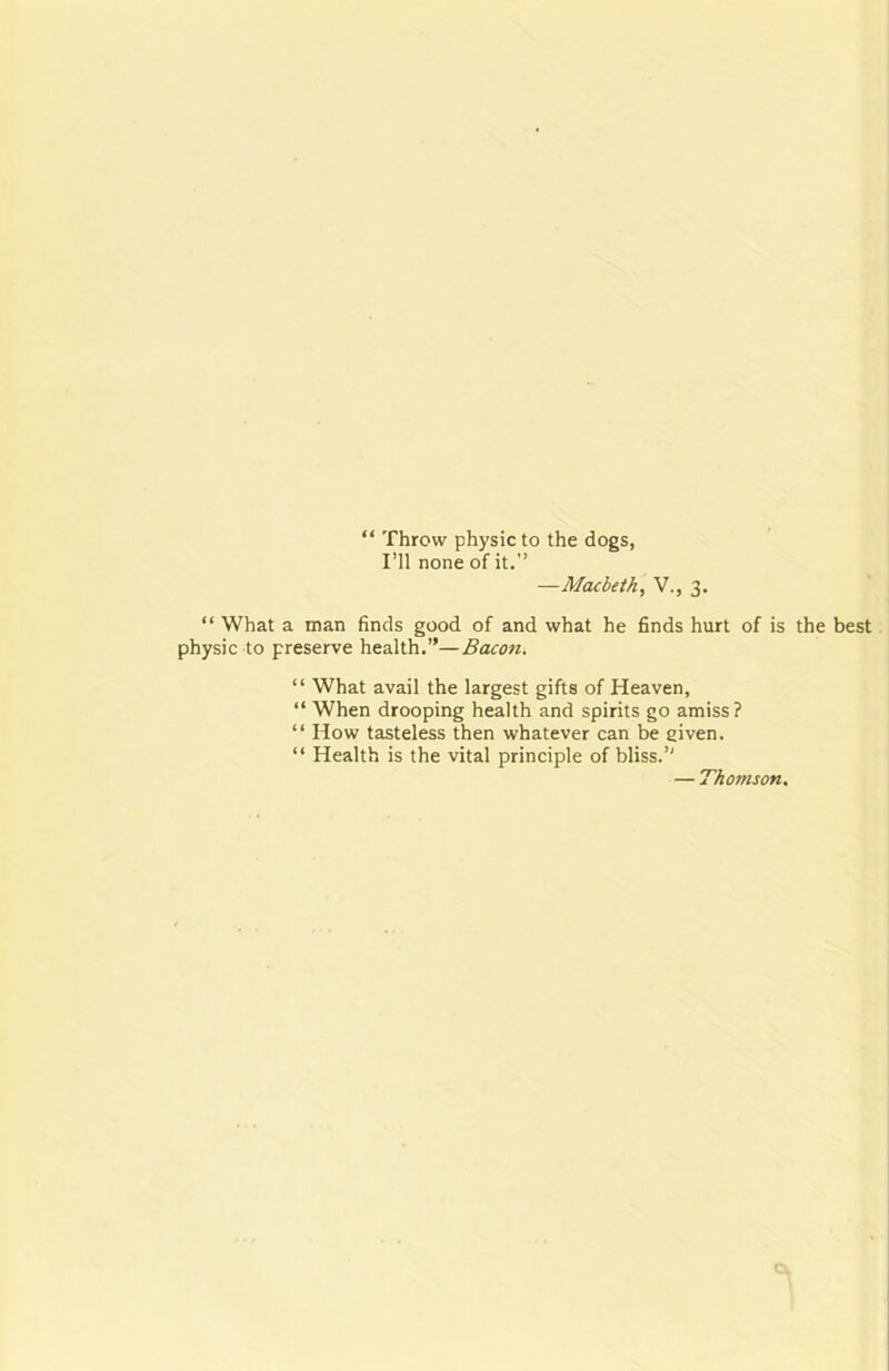 “ Throw physic to the dogs, I’ll none of it. —Macbeth, V., 3. “ What a man finds good of and what he finds hurt of is the best physic to preserve health.—Bacon. “ What avail the largest gifts of Heaven, “ When drooping health and spirits go amiss? “ How tasteless then whatever can be given. “ Health is the vital principle of bliss. — Thomson.