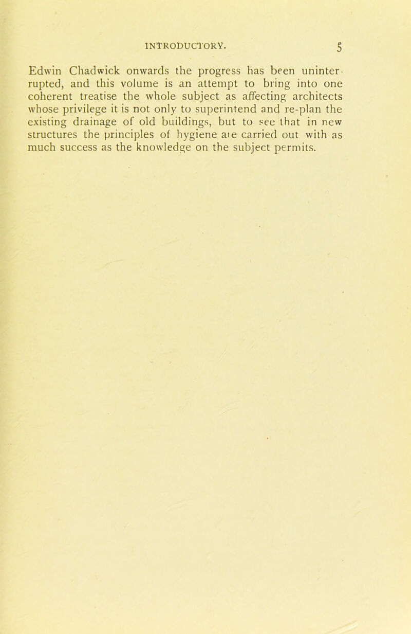 Edwin Chadwick onwards the progress has been uninter rupted, and this volume is an attempt to bring into one coherent treatise the whole subject as affecting architects whose privilege it is not only to superintend and re-plan the existing drainage of old buildings, but to see that in new structures the principles of hygiene aie carried out with as much success as the knowledge on the subject permits.