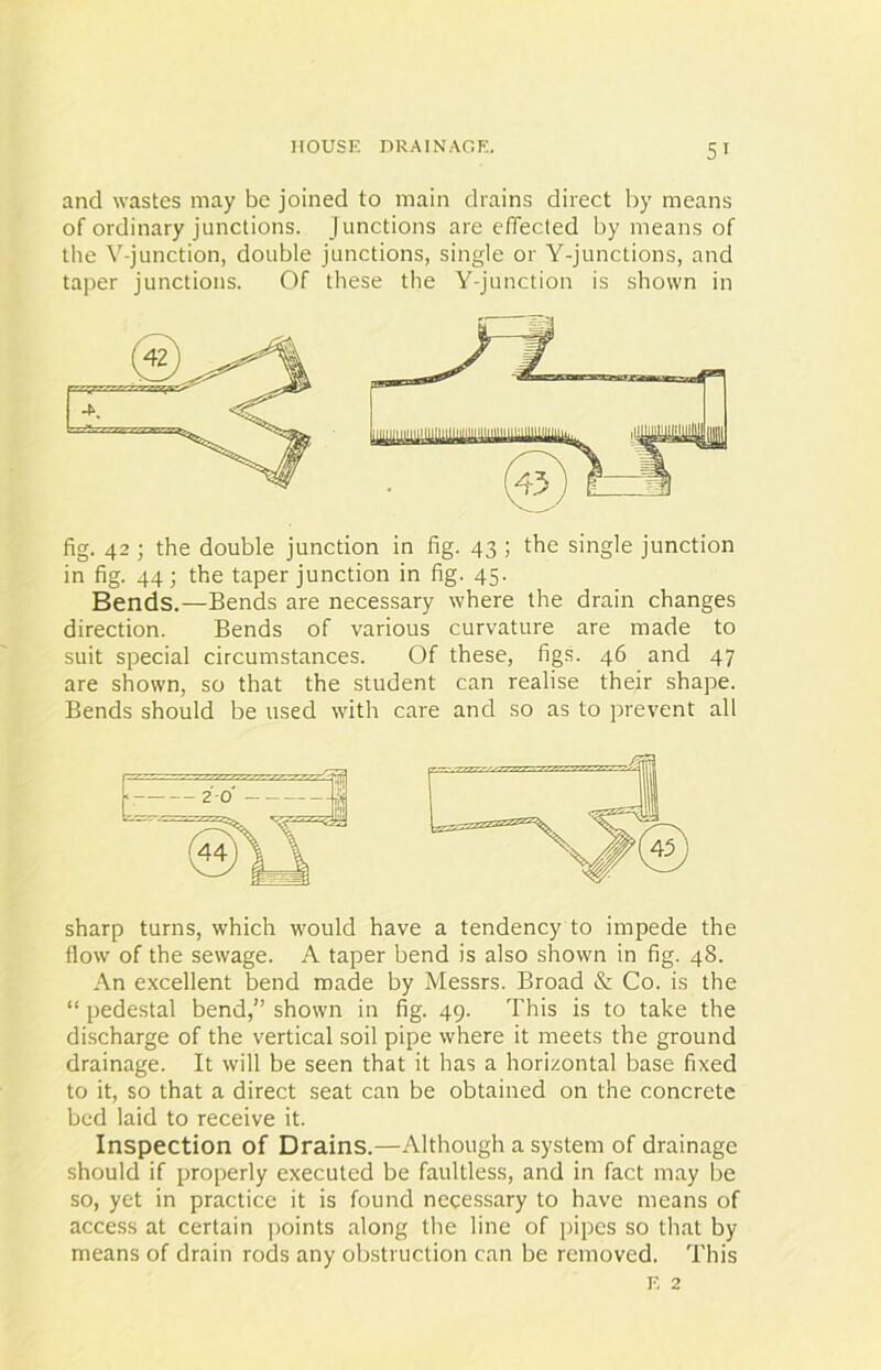 and wastes may be joined to main drains direct by means of ordinary junctions. Junctions are effected by means of the V-junction, double junctions, single or Y-junctions, and taper junctions. Of these the Y-junction is shown in fig. 42 ; the double junction in fig. 43 ; the single junction in fig. 44; the taper junction in fig. 45. Bends.—Bends are necessary where the drain changes direction. Bends of various curvature are made to suit special circumstances. Of these, figs. 46 and 47 are shown, so that the student can realise their shape. Bends should be used with care and so as to prevent all sharp turns, which would have a tendency to impede the flow of the sewage. A taper bend is also shown in fig. 48. An excellent bend made by Messrs. Broad & Co. is the “ pedestal bend,” shown in fig. 49. This is to take the discharge of the vertical soil pipe where it meets the ground drainage. It will be seen that it has a horizontal base fixed to it, so that a direct seat can be obtained on the concrete bed laid to receive it. Inspection of Drains.—Although a system of drainage should if properly executed be faultless, and in fact may be so, yet in practice it is found necessary to have means of access at certain points along the line of pipes so that by means of drain rods any obstruction can be removed. This e 2