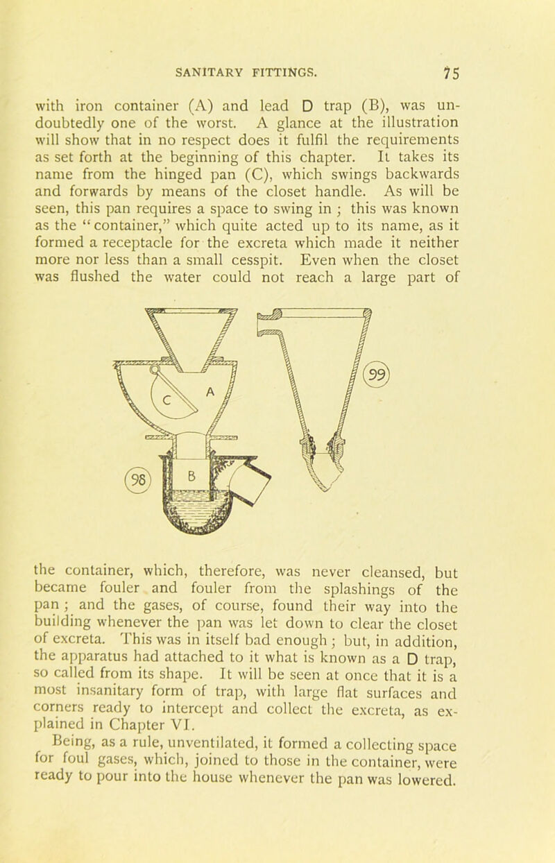 with iron container (A) and lead D trap (B), was un- doubtedly one of the worst. A glance at the illustration will show that in no respect does it fulfil the requirements as set forth at the beginning of this chapter. It takes its name from the hinged pan (C), which swings backwards and forwards by means of the closet handle. As will be seen, this pan requires a space to swing in ; this was known as the “ container,” which quite acted up to its name, as it formed a receptacle for the excreta which made it neither more nor less than a small cesspit. Even when the closet was flushed the water could not reach a large part of the container, which, therefore, was never cleansed, but became fouler and fouler from the splashings of the pan ; and the gases, of course, found their way into the building whenever the pan was let down to clear the closet of excreta. This was in itself bad enough ; but, in addition, the apparatus had attached to it what is known as a D trap, so called from its shape. It will be seen at once that it is a most insanitary form of trap, with large flat surfaces and corners ready to intercept and collect the excreta, as ex- plained in Chapter VI. Being, as a rule, unventilated, it formed a collecting space for foul gases, which, joined to those in the container, were ready to pour into the house whenever the pan was lowered.