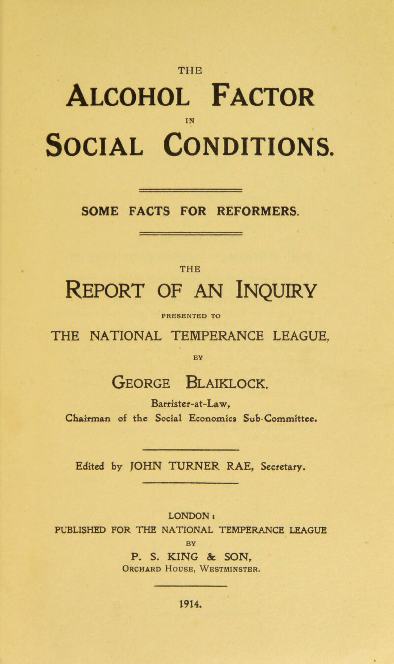 THE Alcohol Factor in Social Conditions. SOME FACTS FOR REFORMERS. THE Report of an Inquiry PRESENTED TO THE NATIONAL TEMPERANCE LEAGUE, BY George Blaiklock, Barrister-at-Law, Chairman of the Social Economics Sub-Committee. Edited by JOHN TURNER RAE, Secretary. LONDONi PUBLISHED FOR THE NATIONAL TEMPERANCE LEAGUE BY P. S. KING & SON, Orchard House, Westminster. 1914.